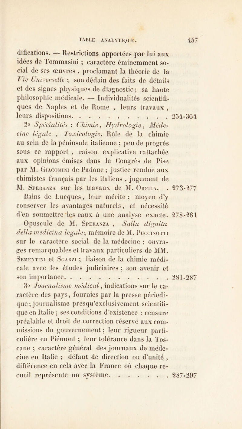 dilications. — Restrictions apportées par lui aux idées de Tommasini ; caractère éminemment so- cial de ses œuvres , proclamant la théorie de la l ie Universelle ; son dédain des faits de détails et des signes physiques de diagnostic ; sa haute philosophie médicale. — Individualités scientifi- ques de Naples et de Rome , leurs travaux , leurs dispositions 254-364 2° Spécialités : Chimie, Hydrologie , Méde- cine légale , Toxicologie. Rôle de la chimie au sein de la péninsule italienne ; peu de progrès sous ce rapport , raison explicative rattachée aux opinions émises dans le Congrès de Pise par M. Giacomini de Padoue ; justice rendue aux chimistes français par les italiens , jugement de M. Speranza sur les travaux de M. Orfila. . 273-277 Bains de Lucques, leur mérite ; moyen d’y conserver les avantages naturels, et nécessité d’en soumettre les eaux à une analyse exacte. 278-281 Opuscule de M. Speranza , Sulla dignita délia medicina legale ; mémoire de M. Puccinotti sur le caractère social de la médecine ; ouvra- ges remarquables et travaux particuliers de MM. Sementini et Sgarzi ; liaison de la chimie médi- cale avec les études judiciaires ; son avenir et son importance 281-287 3° Journalisme médical, indications sur le ca- ractère des pays, fournies par la presse périodi- que ; journalisme presqu’exclusivement scientifi- que en Italie; ses conditions d’existence : censure préalable et droit de correction réservé aux com- missions du gouvernement; leur rigueur parti- culière en Piémont ; leur tolérance dans la Tos- cane ; caractère général des journaux de méde- cine en Italie ; défaut de direction ou d’unité , différence en cela avec la France où chaque re- cueil représente un système. 287-297