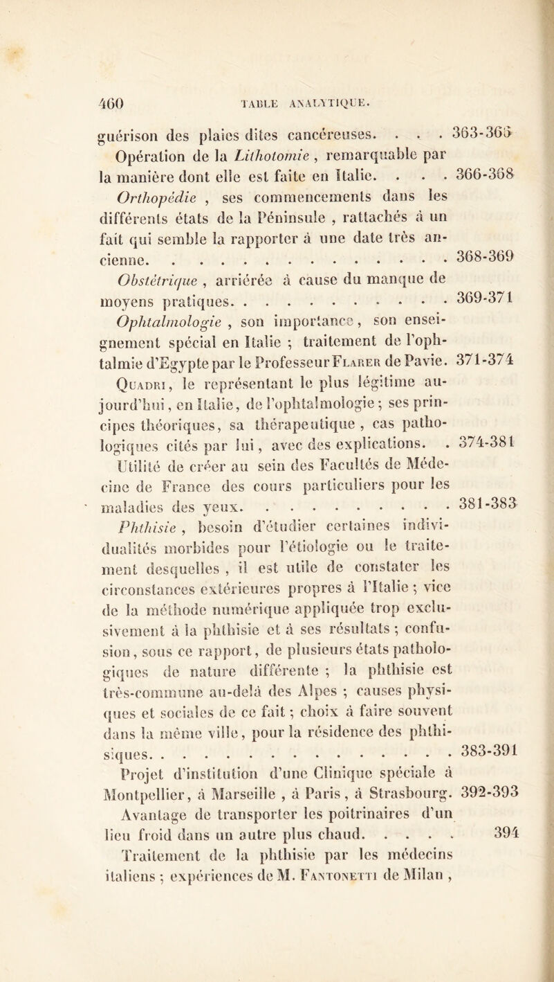 guérison des plaies dites cancéreuses. . . . Opération de la Lithotomie , remarquable par la manière dont elle est faite en Italie. Orthopédie , ses commencements dans les différents états de la Péninsule , rattachés à un fait qui semble la rapporter à une date très an- cienne Obstétrique , arriérée à cause du manque de moyens pratiques. Ophtalmologie , son importance, son ensei- gnement spécial en Italie ; traitement de l’oph- talmie d’Egypte par le Professeur Flarer de Pavie. 363-366 366-368 368- 369 369- 371 371-374 Quadri, le représentant le plus légitime au- jourd’hui , en Italie, de l’ophtalmologie ; ses prin- cipes théoriques, sa thérapeutique , cas patho- logiques cités par lui, avec des explications. . 374-381 Utilité de créer au sein des Facultés de Méde- cine de France des cours particuliers pour les maladies des yeux 381-383 Phthisie , besoin d’étudier certaines indivi- dualités morbides pour l’étiologie ou le traite- ment desquelles , il est utile de constater les circonstances extérieures propres à l’Italie ; vice de la méthode numérique appliquée trop exclu- sivement à la phthisie et à ses résultats ; confu- sion, sous ce rapport, de plusieurs états patholo- giques de nature différente ; la phthisie est très-commune au-delà des Alpes ; causes physi- ques et sociales de ce fait ; choix à faire souvent dans la même ville, pour îa résidence des phthi- siques Projet d’institution d’une Clinique spéciale à Montpellier, à Marseille , à Paris, à Strasbourg. Avantage de transporter les poitrinaires d’un lieu froid dans un autre plus chaud Traitement de la phthisie par les médecins italiens ; expériences de M. Fantonçtti de Milan , 383-391 392-393 394