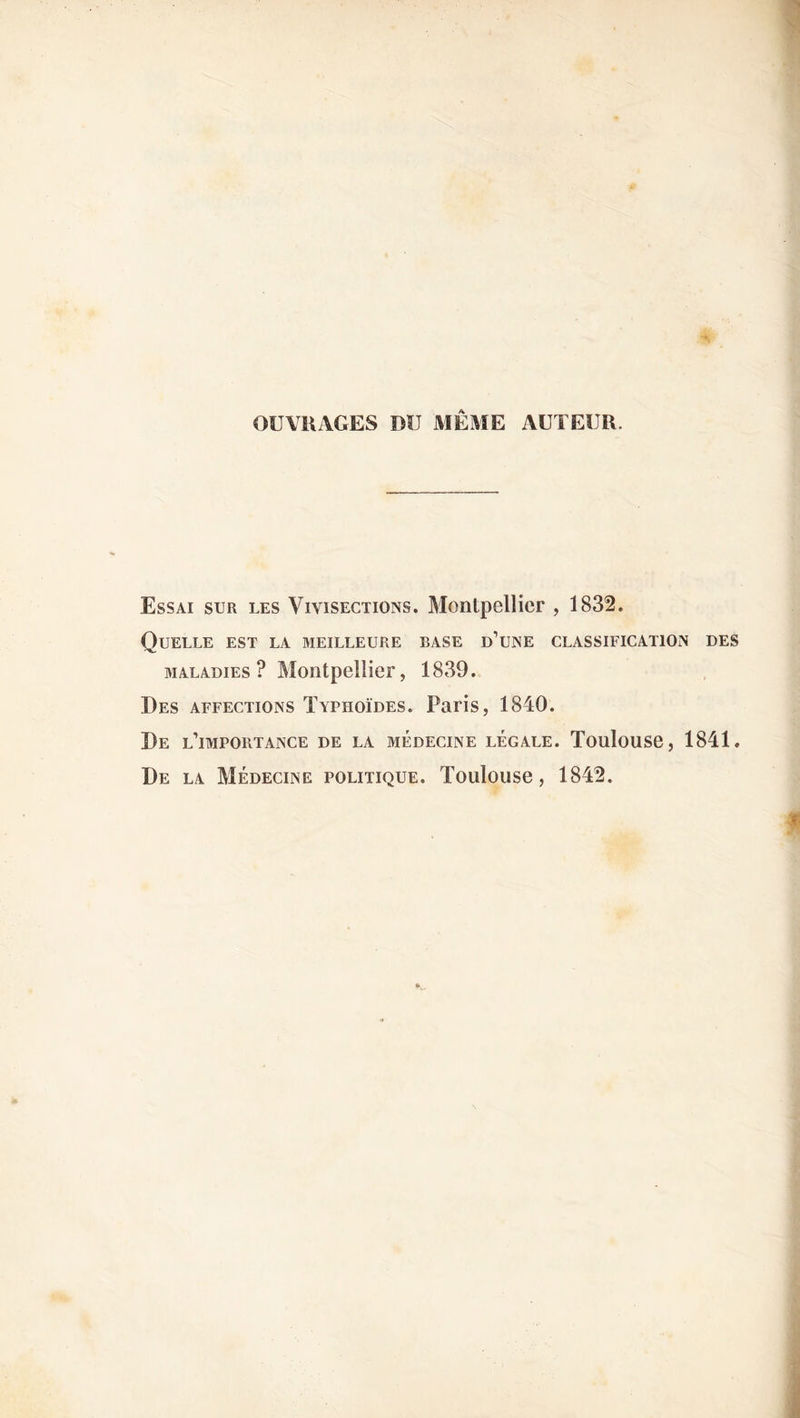 OUVRAGES DU MÊME AUTEUR. Essai sur les Vivisections. Montpellier , 1832. Quelle est la meilleure base d’une classification des maladies? Montpellier, 1839. Des affections Typhoïdes. Paris, 1840. De l’importance de la médecine légale. Toulouse, 1841. De la Médecine politique. Toulouse, 1842.