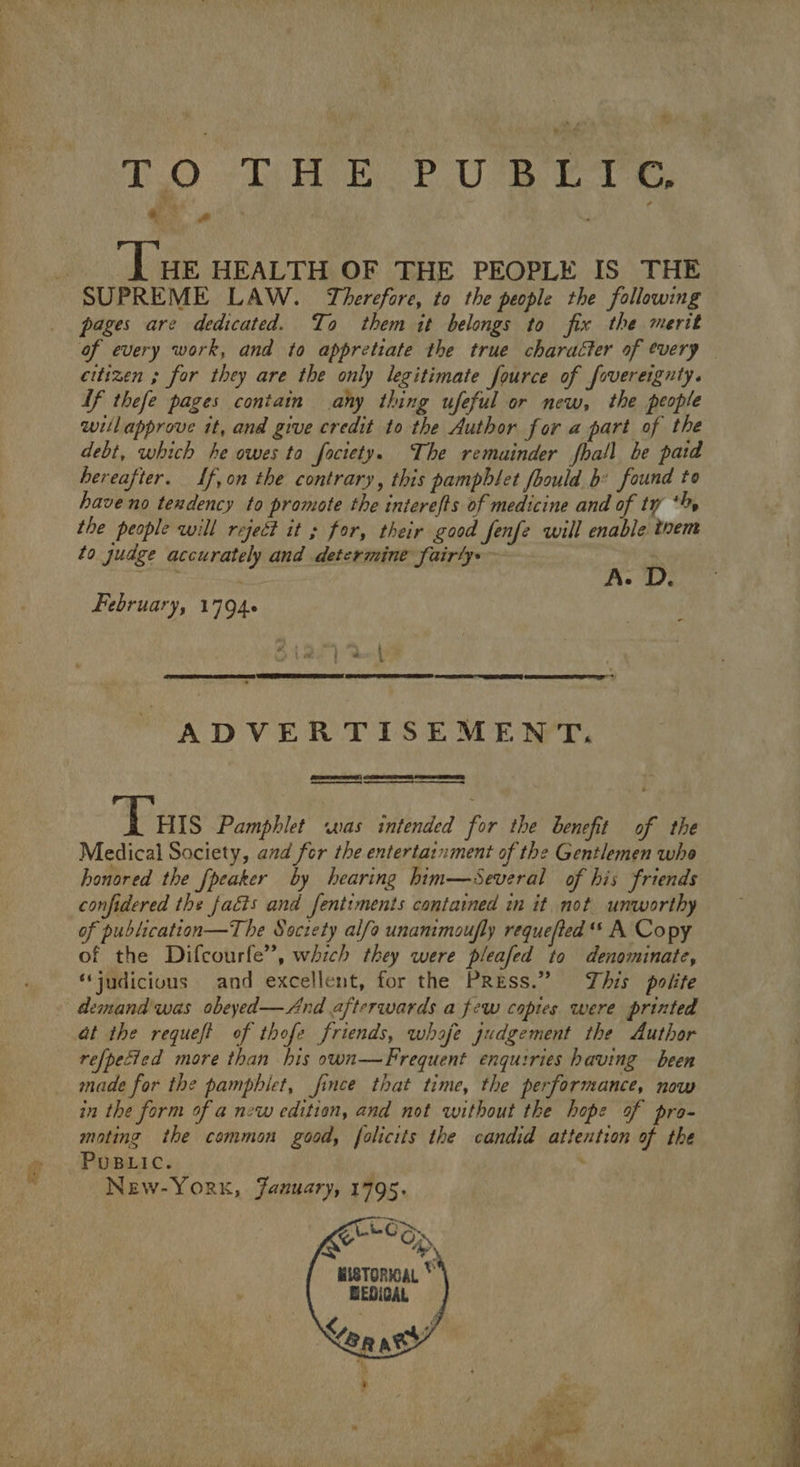 ‘ ) nf) HEP UBETS . ! ; ; | ‘Lue HEALTH OF THE PEOPLE IS THE SUPREME LAW. Therefore, to the people the following pages are dedicated. To them it belongs to fix the merit of every work, and to appretiate the true character of every citizen ; for they are the only legitimate fource of fovereignty. If thefe pages contain any thing ufeful or new, the people willapprove it, and give credit to the Author for a part of the debt, which he owes to fociety. The remainder fhall be paid hereafter. If,on the contrary, this pamphlet fhould b: found to have no tendency to promote the interefts of medicine and of ty ‘%% the people will reject it for, their good Jenfe qwill enable tvem to gudge accurately and determine fairly: nD February, 17946 ee ADVERTISEMENT. “Tars Pamphlet was intended for the benefit of the Medical Society, and fer the entertainment of the Gentlemen whe honored the [peaker by hearing him—sSeveral of his friends confidered the facts and fentiments contained in it not unworthy of publication—The Society alfo unamimoufly requefted ** A Copy of the Difcourfe”, which they were pleafed to denominate, “judicious and excellent, for the PRess.” This polite demand was obeyed—And afterwards a few copies were printed at the requeft of thofe friends, whaje gudgement the Author refpecied more than his own—Frequent enquiries having been made for the pamphlet, fince that time, the performance, now in the form of a new edition, and not without the hope of pro- mating the common good, folicits the candid attention of the PuBLIC. . New-York, January, 1795. e, wisToraL * BEDICAL
