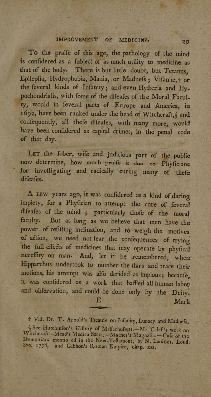 To the praife of this age, the pathology of the mind is confidered as a fubject of as much utility to medicine as that of the body. There is but little doubt, but Tetanus, Epilepfia, Hydrophobia, Mania, . or Madnefs ; Vifaniz,+ or the feveral kinds of Infanity; and even Hyfteria and Hy- . eprarndriet with fome of the difeafes of the Moral Facul- ty, would in feveral parts of Europe and America, in 1692, have been ranked under the head of Witchcraft,§ and confequently, all thefe difeafes, with many more, would have been confidered as capital crimes, in the penal code of that day. Let the fober, wife and. judicious part of the public now determine, how much praife is due to Phyficians for inveftigating and radically curing many of — thefe difeafes. aon | t A FEW years ago, it was confidered asa kind of daring impiety, for a Phyfician to attempt the cure of feveral difeafes of the mind ; particularly thofe of the moral faculty. But as long. as we believe that men have the power of refifting inclination, and to weich the motives of action, we need not fear the confequences of trying the full effects of medicines that may operate by phyfical neceflity on man. And, let it be remembered, when Hipparchus undertook to number the ftars and trace their motions, his attempt was alfo derided as impious; becaufe, it was confidered as a work that baffled all human labor and obfervation, and could be done only by the Deity. E Mark a t Vid. Dr. T. Arnold’s Treatife on Infanity, Lunacy and Madnefs, § See Hutchinfon’s Hiftory of Maffachufetts.—Mr. Calef’s work on Witchcraft—Mead’s Medica Sacra, —Mather’s Magnalia.—Cafe of the Demaniacs mentioned in the New-Teftament, by N. Lardner, Lond. vo. 1758, aad Gibbon’s Roman Empire, chap. xxi,