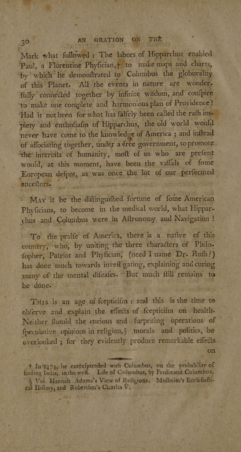 Mark what folliil (ihe labors, of Hipparchos boabled Paul, a ‘Florentine Phyfician,+ to make maps and charts, ‘by which’ he demonttrated to Columbus the ‘globurality. of this Planet. All the events in nature are wonder fally” conneaed together ‘by infinite wifdom, and con(pire “to make one complete and harmonious plan, of Providence! ‘Had it notbeen for what has falfely been called the rath ima) piety and enthufiafm of Hipparchus, - the old wor 1d would never have come to the knowledge of America ; ; and inftead of affociating together, under afree government, to promote. “the? interefts of humanity, moft of us who are prefent would, at this moment, have been the vallals ‘of fome ee defpot, as was once the lot of our, perfecuted : anceftors. bs exh May iit te ‘the diftinguithed fortune of foie anthers Phyicians, to become in the medical world, what Hippar- hus and, Columbus were in Aftronomy. and. Navigation ! « To the praife” of America, there is a native of this country, “who, by uniting the three characters of Philo- fopher, Patriot ‘and Phyfician; (need I name Dr. Ruth?) has done much towards inveft'gating, explaining ang curing many of? the mental difeafes. ‘But much me remains to be done. eee ag h Eris. is an age if fcepticifm : ee this is the time to obferve and. explain the effects of {cepticifin on health. Neither fhould the. curious and. furprifing operations of ~ fpeculative opinions in religion,§ ,morals and politics, be overlooked ; for they eyes Sei remarkable effects on ban I 4+ In'tgs4, he cortelponded with Columbus, on the probability of finding India,. in the weit. Life of Columbus, by Ferdinand Columbus. 4 Vid. Hannah Adams’s View of Ps at Motheim’ s Heclefiali- cal Hiflory, and Oh si ahaa s Charles . a