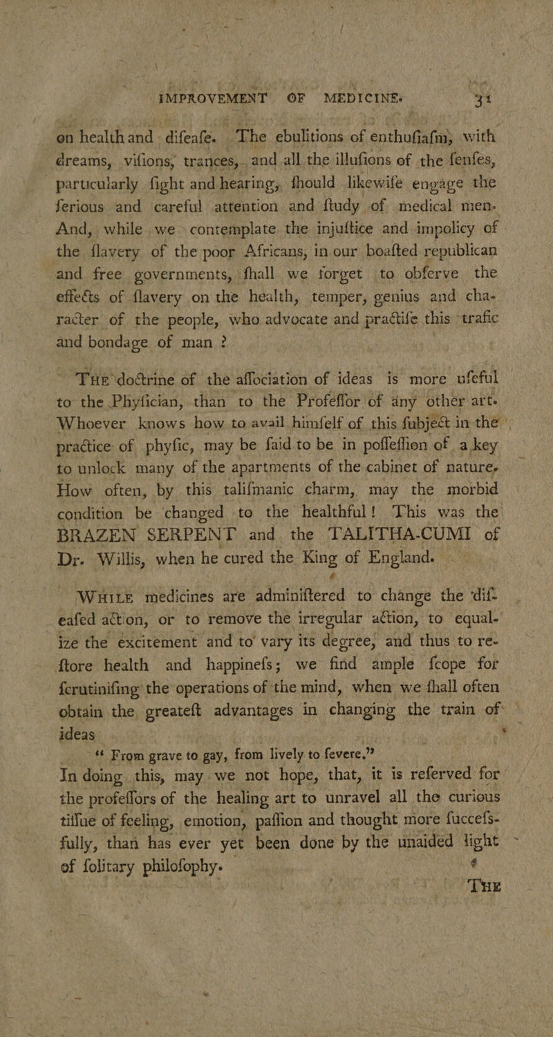 \ IMPROVEMENT OF MEDICINE: “34 on Preatth 2 difeate. The Esiiiond of aothug afi with. dreams, vifions, trances, - and all the illufions of the fenfes, particularly fight and hearing, fhould likewife engage the ferious and careful attention and ftudy. of medical men: And, while .we&gt; contemplate. the injuftice and impolicy of the flavery of the poor Africans, in our boafted republican and free governments, fhall we forget to obferve the effects of flavery on the health, temper, genius and cha- racter of the people, who advocate and prattife this “trafic and bondage of man ? Pie doctrine of the affociation of ideas is more ufeful to the Phylician, than to the Profeffor’of any other arte Whoever knows how to avail himfelf of this fubject in the practice of phyfic, may be faid to be in pofleffion of a key to unlock many of the apartments of the cabinet of nature, How often, by this talifmanic charm, may the morbid condition be changed to the healthful! This was the BRAZEN SERPENT and the TALITHA-CUMI of Dr. Willis, when he cured the Hing of England. WHILE medicines are Aadiataitered | to change the ‘dif- eafed action, or to remove the irre ular action, to equal- ize the excitement and to’ vary its degree, and thus to re- ftore health and happinefs; we find ample {cope for {crutinifing the operations of the mind, when we {hall often obtain the, greateft advantages in changing the train of ideas | | a « From grave to gay, from lively to fevere,” In doing this, may. we not hope, that, it is referved for the profeffors of the healing art to unravel all the curious tiflue of feeling, emotion, paflion and thought more fuccefs- fully, than has ever yet been done by the unaided light of folitary philofophy. $