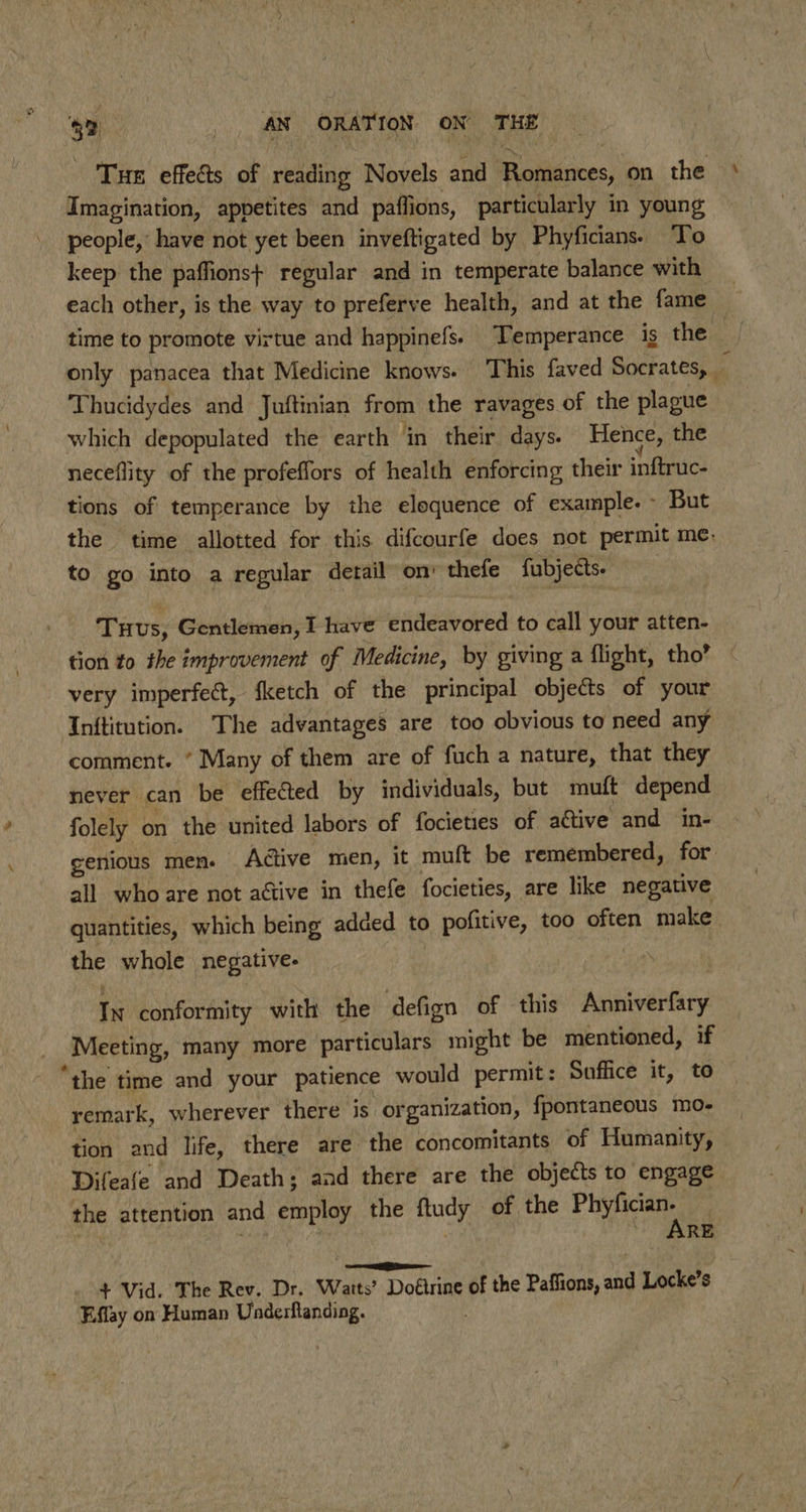 ? Tue effects of reading Novels and Romances, on the ° Imagination, appetites and paffions, particularly in young people, have not yet been inveftigated by Phyficians. To keep the paffions+ regular and in temperate balance with each other, is the way to preferve health, and at the fame — time to promote virtue and happinefs. Temperance is the only panacea that Medicine knows. This faved Socrates, | 4 Thucidydes and Juftinian from the ravages of the plague which depopulated the earth ‘in their days. Hence, the neceflity of the profeffors of health enforcing their inftruc- tions of temperance by the eloquence of example. But the time allotted for this difcourfe does not permit me, to go into a regular detail om’ thefe fubjects. Tuus, Gentlemen, I have endeavored to call your atten- tion to the improvement of Medicine, by giving a flight, tho’ very imperfect, ‘ketch of the principal objects of your Inftitution. The advantages are too obvious to need any comment. ’ Many of them are of fuch a nature, that they never can be effected by individuals, but muft depend folely on the united labors of focieties of active and in- genious men. Adive men, it muft be remembered, for all who are not aétive in thefe focieties, are like negative quantities, which being added to pofitive, too often make the whole negative. | In conformity with the defign of this Anniverfary Meeting, many more particulars might be mentioned, if “the time and your patience would permit: Suffice it, to remark, wherever there is organization, fpontaneous mo- tion and life, there are the concomitants of Humanity, Difeafe and Death; and there are the objects to engage the attention and employ the ftudy of the Pe | , } ‘ARE | . + Vid. The Rev. Dr. Watts’ Doétrine of the Paffions, and Locke’s Effay on Human Underftanding.