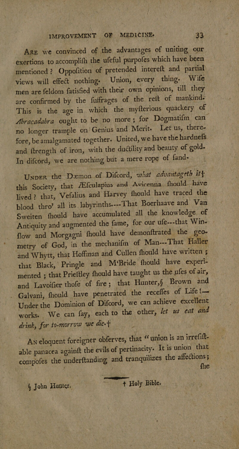 Are we convinced of the advantages of uniting our exertions to accomplith the ufeful purpofes which have been mentioned ? Oppofition of pretended intereft and partial views will effect nothing. Union, every thing. Wife men are feldom fatisfied with their own opinions, till they are confirmed by the futfrages of the reft of mankind. This is the age in which the myfterious quackery of Abracadabra ought to be no more ; for Dogmatifm can no longer trample on’ Genius and Merit. Let'us, there- fore, be amalgamated together. United, we have the hardnefs and ftrength of iron, with the duétility and beauty of gold. In difcord, we are nothing but a mere rope of fand- | Unper the Demon of Difcord, what advantageth itt this Society, that Ai{culapius and Avicenna. fhould have lived? that, Vefalius and Harvey fhould have traced the blood thro’ all its labyrinths.---'That Boerhaave and Van Sweiten fhould have accumulated all the knowledge of Antiquity and augmented the fame, for our ufe---that Win- - flow and Morgagni fhould have demonftrated the geO- metry of God, in the mechanifm of Man---That Haller and Whytt, that Hoffman and Cullen fhould have written ; that Black, Pringle and M‘Bride fhould have experi- — mented ; that Prieftley fhould have taught us the ufes of air, and Lavoifier thofe of fire; that Hunter,§ Brown and . Galvani, fhould have penetrated the receffes of Life !— Under the Dominion of Difcord, we can achieve excellent works: We can fay, each to the other, let us eat and drink, for to-morrow we diet , AN eloquent foreigner obferves, that ynion is an irrefift- able panacea againft the evils of pertinacity- It is union that | compofes the underftanding and tranquilizes the affections; | . / fhe EP § John Hunter. ~~ + Holy Bible.