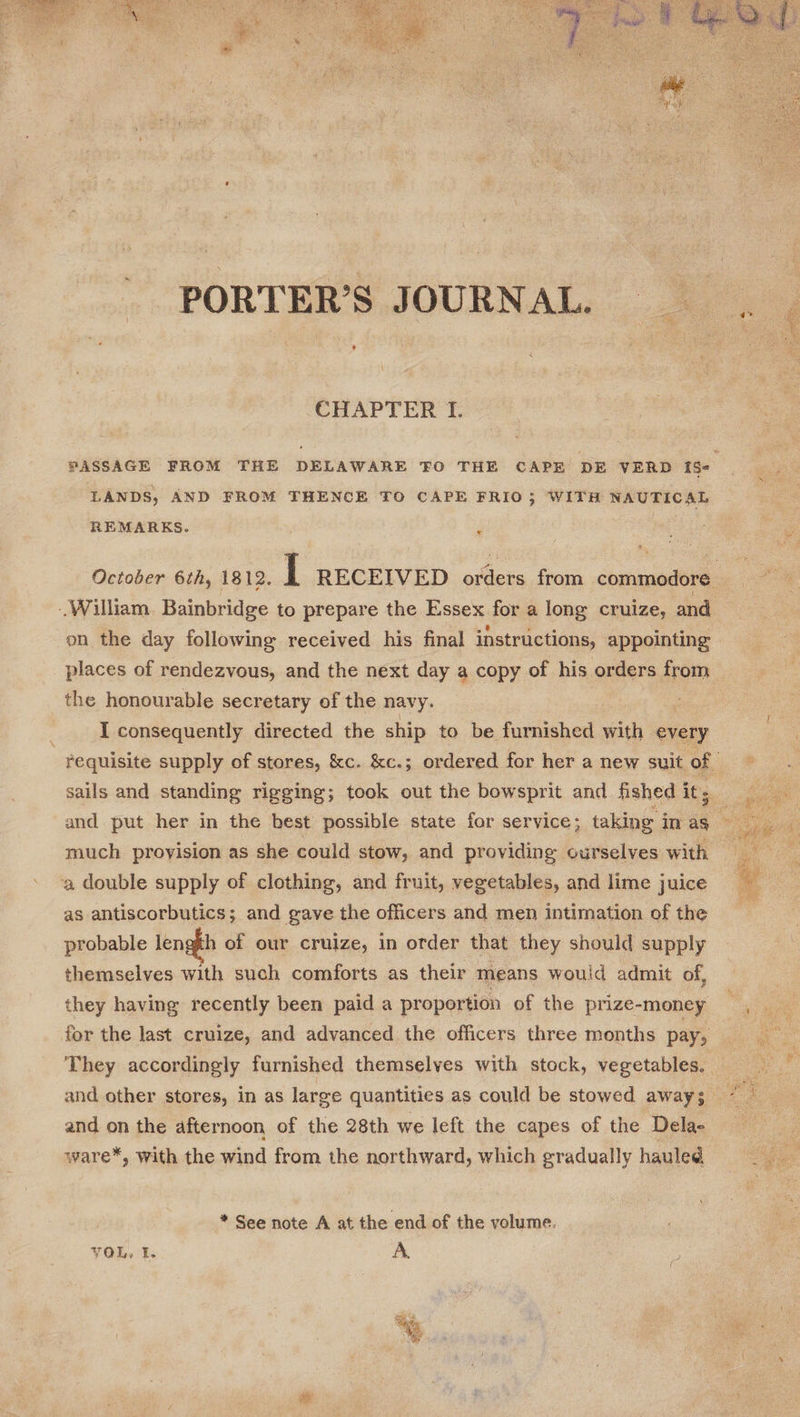  CHAPTER I. LANDS, AND FROM THENCE TO CAPE FRIO3; WITH NAUTICAL REMARKS. | ‘ on the day following received his final instructions, appointing the honourable secretary of the navy. I consequently directed the ship to be furnished with every much proyision as she could stow, and providing ourselves with a double supply of clothing, and fruit, vegetables, and lime juice as antiscorbutics; and gave the officers and men intimation of the probable length of our cruize, in order that they should supply themselves with such comforts as their means would admit of, they having recently been paid a proportion of the prize-money for the last cruize, and advanced the officers three months pay, and other stores, in as large quantities as could be stowed away; and on the afternoon of the 28th we left the capes of the Delae ware*, with the wind from the northward, which gradually hauled * See note A at the end of the volume. VOL. I. A Sits   