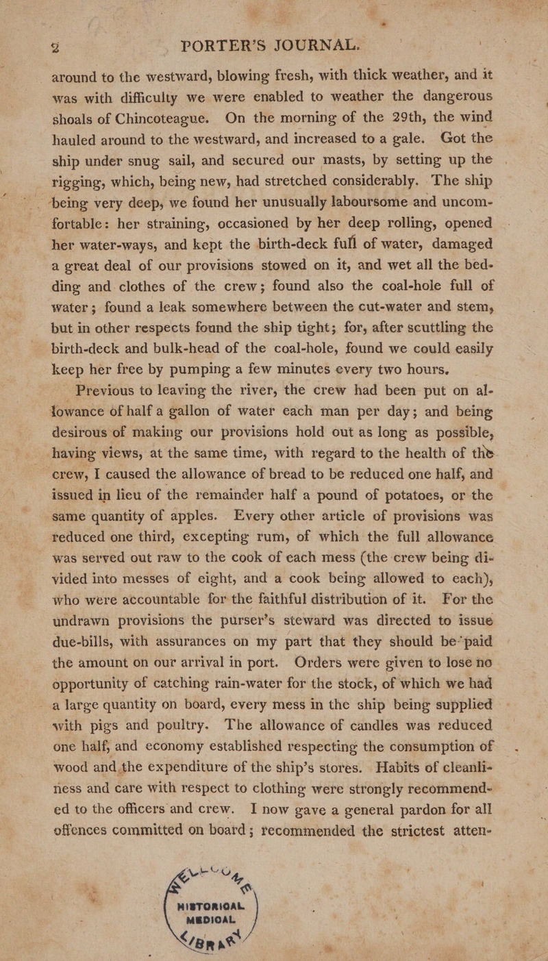 “ies ee ss id . g . PORTER’S JOURNAL. i around to the westward, blowing fresh, with thick weather, and it was with difficulty we were enabled to weather the dangerous shoals of Chincoteague. On the morning of the 29th, the wind hauled around to the westward, and increased to a gale. Got the ship under snug sail, and secured our masts, by setting up the rigging, which, being new, had stretched considerably. The ship fortable: her straining, occasioned by her deep rolling, opened her water-ways, and kept the birth-deck full of water, damaged a great deal of our provisions stowed on it, and wet all the bed- ding and clothes of the crew; found also the coal-hole full of water; found a leak somewhere between the cut-water and stem, but in other respects found the ship tight; for, after scuttling the birth-deck and bulk-head of the coal-hole, found we could easily keep her free by pumping a few minutes every two hours. Previous to leaving the river, the crew had been put on al- Jowance of half a gallon of water each man per day; and being desirous of making our provisions hold out as long as possible, having views, at the same time, with regard to the health of the | “crew, I caused the allowance of bread to be reduced one half, and issued in lieu of the remainder half a pound of potatoes, or the same quantity of apples. Every other article of provisions was reduced one third, excepting rum, of which the full allowance was served out raw to the cook of each mess (the crew being di- vided into messes of eight, and a cook being allowed to each), who were accountable for the faithful distribution of it. For the undrawn provisions the purser’s steward was directed to issue due-bills, with assurances on my part that they should be’ paid the amount on our arrival in port. Orders were given to lose no opportunity of catching rain-water for the stock, of which we had a large quantity on board, every mess in the ship being supplied with pigs and poultry. The allowance of candles was reduced one half, and economy established respecting the consumption of wood andthe expenditure of the ship’s stores. Habits of cleanli- ness and care with respect to clothing were strongly recommend- ed to the officers and crew. I now gave a general pardon for all offences committed on board; recommended the strictest atten- MEG ws ’ HIBTORIOAL MEDIOAL ane   ae