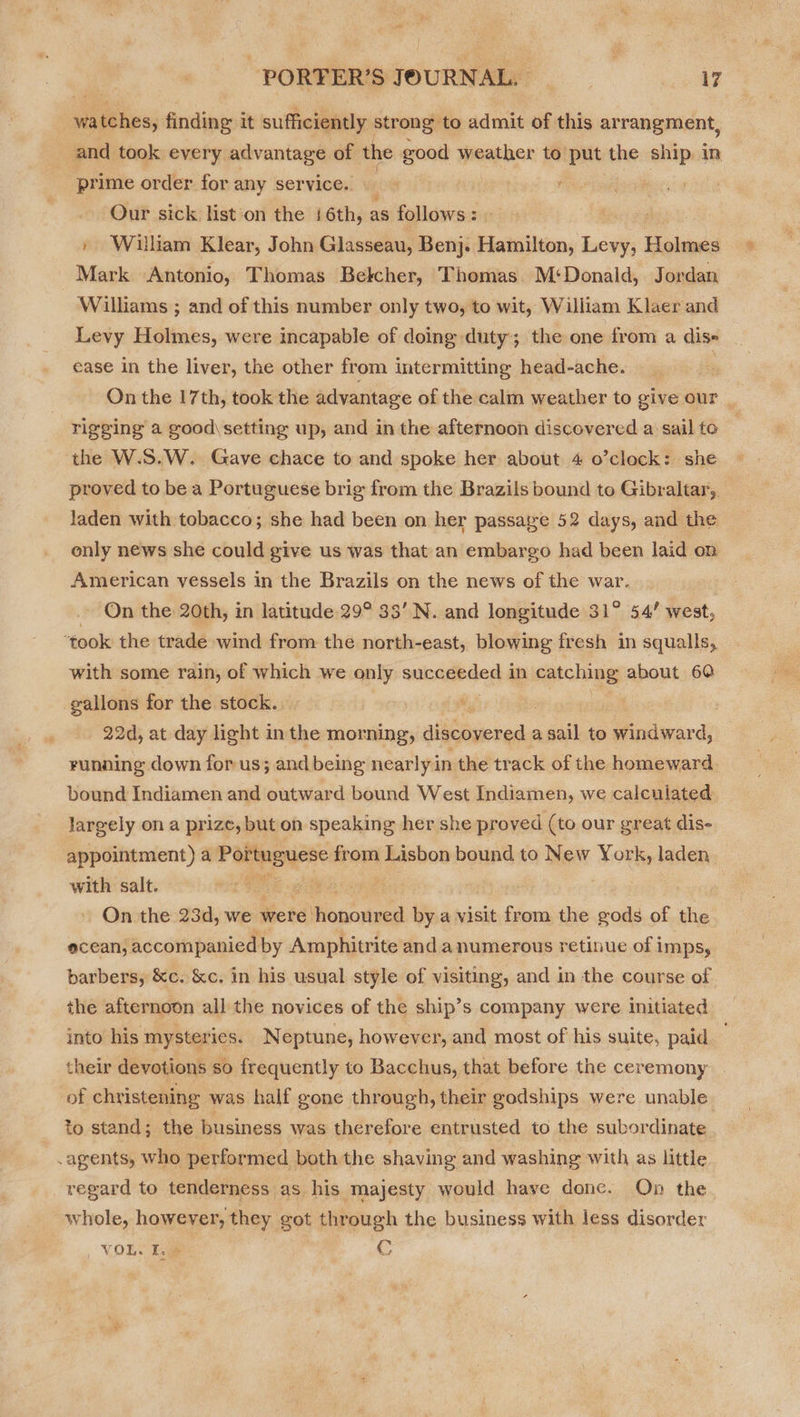 watches, finding it sufficiently strong: to admit of this arrangment, and took every advantage of the good weather to. put the ship in “prime order for any service. ae | Our sick list‘on the 16th, as follows: | , William Klear, John Glasseau, Benj: H Hamilton, ae tines Mark Antonio, Thomas Belcher, Thomas. M‘Donald, Jordan Williams ; and of this number only two, to wit, William Klaer and Levy Holmes, were incapable of doing duty; the one from a dis= ease in the liver, the other from intermitting head-ache. | On the 17th, took the advantage of the calm weather to give our | rigging a good\setting up, and in the afternoon discovered a sail to ‘the W.S.W. Gave chace to and spoke her about 4 o’clock: she proved to be a Portuguese brig from the Brazils bound to Gibraltar, laden with tobacco; she had been on her passaye 52 days, and the only news she could give us was that an embargo had been laid on American vessels in the Brazils on the news of the war. On the 20th, in latitude 29° 33’ N. and longitude 31° 54’ west, ‘took the trade wind from the north-east, blowing fresh in squalls, with some rain, of which we only sakageded.4 in catching about 60 gallons for the stock.. ‘ : | 22d, at day light in the morning, discovered a sail to windward, running down for us; and being nearly i in the track of the homeward. bound Indiamen and outward bound West Indiamen, we calculated largely ona prize, but on speaking her she proved (to our great dis- appointment) a Parineyene from Lisbon bound to New York, laden with salt. . ey On the 23d, we were ouarined by a visit from the gods of the ecean, accompanied by Amphitrite anda numerous retinue of j IMPSy barbers, &amp;c. &amp;c. in his usual style of visiting, and in the course of the afternoon all the novices of the ship’s company were initiated into his mysteries. Neptune, however, and most of his suite, paid their devotions so frequently to Bacchus, that before the ceremony of christening was half gone through, their godships were unable to stand; the business was therefore entrusted to the subordinate .agents, who performed both the shaving and washing with as little regard to tenderness as his majesty would have done. On the whole, however, they got through the business with less disorder , VOLS be re