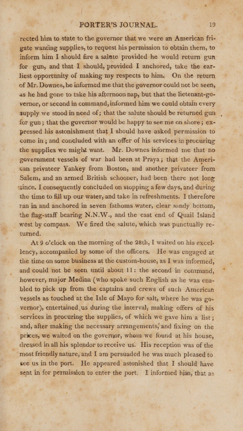 | PORTER’S JOURNAL. ae rected him to state to the governor that we were an American fri- ‘gate wanting supplies, to request his permission to obtain them, to inform him I should fire a salute provided he would return gun for gun, and that I should, provided I anchored, take the ear- liest opportunity of making my respects to him. On the return of Mr. Downes, he informed me that the governor could not be seen, as he had gone to take his afternoon nap, but that the lietenant-go- vernor, or second in command, informed him we could obtain every supply we stood in need of; that the salute should be returned gun _, for gun; that the governor would be happy to see me on shore 5 OX- ‘pressed his astonishment that I should have asked permission to come in; and concluded with an offer of his services in procuring the supplies we might want. Mr. Downes informed me that no government vessels of war had been at Praya; that the Ameri- cam privateer Yankey from Boston, and another privateer from Salem, and an armed British schooner, had been there not long -since. I consequently concluded on stopping a few days, and during the time to fill up our water, and take in refreshments. I therefore ran in and anchored in seven fathoms water, clear sandy bottom, the flag-staff bearing N.N.W., and the east end of Quail Island west by compass. We fired the salute, which was punctually re- turned. : At 9 o’clock on the morning of the 28th, I waited on his excel- lency, accompanied by some of the officers. He was engaged at the time on some business at the custom-house, as I was informed, and could not be seen, until about 11: the second in command, however, major Medina (who spoke such English as he was ena- bled to pick up from the captains and crews of such American ‘vessels as touched at the Isle of Mayo for salt, where he was PO- vernor), entertained us during the interval, making offers of his services in procuring the supplies, of which we gave him a list ; and, after making the necessary arrangements, and fixing on the prices, we waited on the governor, whom we found at his house, dressed in all his splendor to receive us. His reception was of the most friendly nature, and I am persuaded he was much pleased to. see us in the port. He appeared astonished that I should have sent in for permission to enter the port. J informed him, that as