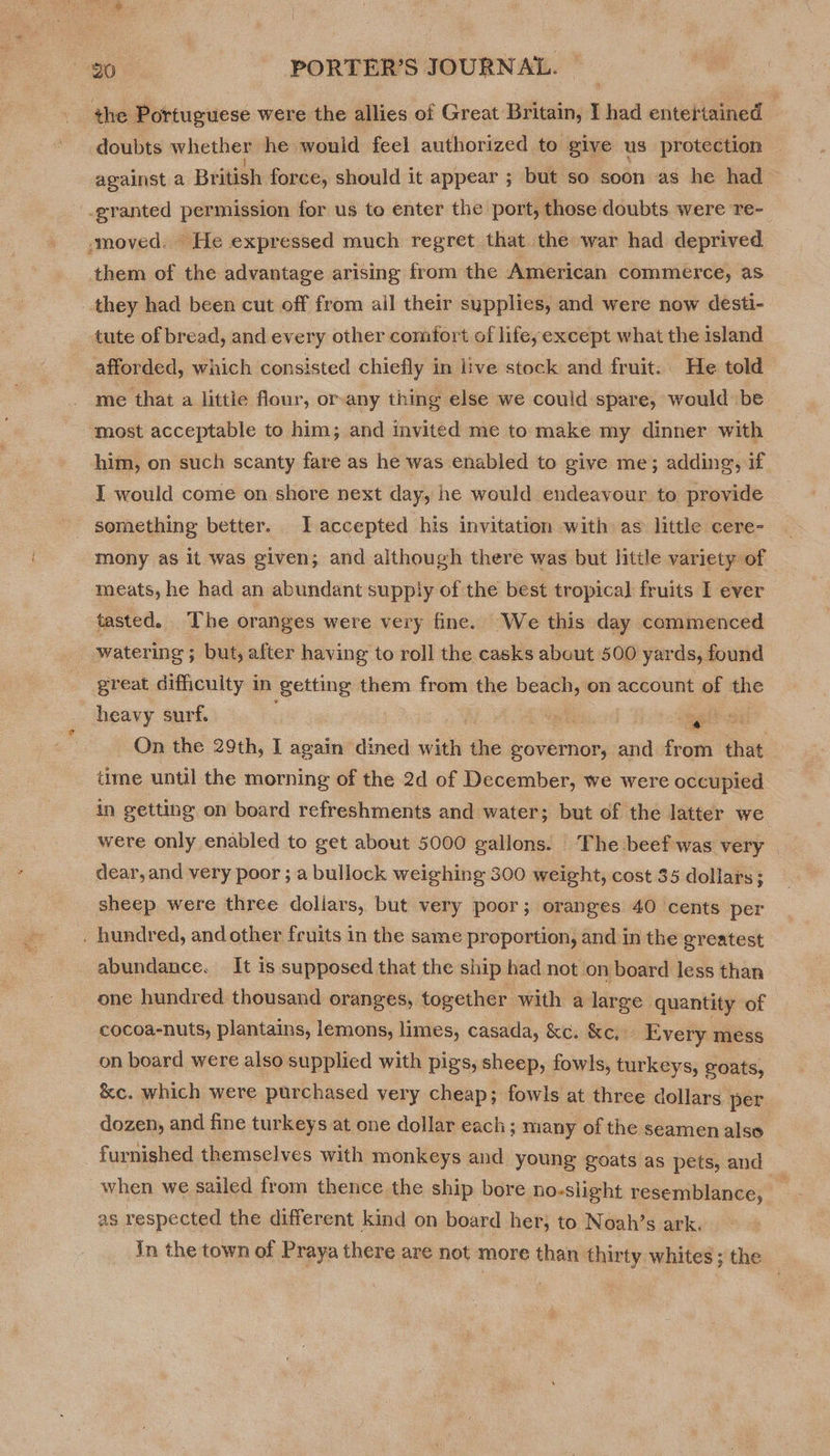 the Portuguese were the allies of Great Britain, I had entertained | doubts whether he would feel authorized to give us protection against a British force, should it appear ; but so soon as he had -granted permission for us to enter the port, those doubts. were re- moved. He expressed much regret that the war had deprived them of the advantage arising from the American commerce, as they had been cut off from ail their supplies, and were now desti- tute of bread, and every other comfort of lifeyexcept what the island . afforded, which consisted chiefly in live stock and fruit. He told me that a littie flour, or-any thing else we could spare, would be most acceptable to him; and invited me to make my dinner with him, on such scanty fare as he was enabled to give me; adding, if I would come on shore next day, he would endeavour to provide - something better. IL accepted his invitation with as little cere- mony as it was given; and although there was but little variety of meats, he had an abundant supply of the best tropical fruits I ever tasted. The oranges were very fine. We this day commenced 3 watering ; but, after having to roll the casks abeut 500 yards, found great difficulty in getting — from. the beach, on account of the heavy surf. | a agit ae On the 29th, I again dined with the bovbinor; and from that time until the morning of the 2d of December, we were occupied in getting on board refreshments and water; but of the latter we were only enabled to get about 5000 gallons. The beef was very © dear, and very poor ; a bullock weighing 300 weight, cost 35 dollars; sheep were three dollars, but very poor; oranges 40 cents per . hundred, and other fruits in the same proportion, and in the greatest abundance. It is supposed that the ship had not on board less than one hundred thousand oranges, together with a large quantity of -cocoa-nuts, plantains, lemons, limes, casada, &amp;c. &amp;c, Every mess on board were also supplied with pigs, sheep, fowls, turkeys, goats, &amp;c. which were purchased very cheap; fowls at three dollars per dozen, and fine turkeys at one dollar each; many of the seamen also furnished themselves with monkeys and young goats as pets, and when we sailed from thence the ship bore no-slight resemblance, as respected the different kind on board her; to Noah’s ark. in the town of Praya there are not more than thirty whites ; the