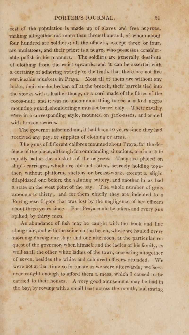 vest of the population is made up of slaves and free negroes, making altogether not more than three’ thousand, of whom about four hundred are soldiers; all the officers, except three or four, vare mulattoes, and their priest 1s a negro, who possesses consider- able polish in his manners. The soldiers are generally destitute of clothing from the waist upwards, and it can be asserted with a certainty of adhering strictly to the truth, that there are not five serviceable muskets in Praya. Most all of them are without any locks, their stocks broken off at the breech, their barrels tied into the stocks with a leather thong, or a cord made of the fibres of the cecoa-nut; and it was no uncommon thing to see a naked hegro mounting guard, shouldering a musket barrel only. Their cavalry were in a corresponding style, mounted on jack-assées, and armed with broken swords. 4 The governor informed me, it had been 10 years since they had received any pay, or supplies of clothing or arms. The guns of different calibres mounted about Praya, for the de- fence of the place, although in commanding situations, are in a state _ equally bad as the muskets of the negroes. ‘They are placed on ship’s carriages, which are old and rotten, scarcely holding toge- ther, without platform, shelter, or breast-work, except a slight dilapidated one before the saluting battery, and another in as bad a state on the west point of the bay. The whole number of guns amounts to thirty; and for them chiefly they are indebted to a Portuguese frigate that was lost by the negligence of her officers about three years since. Port Pr aya could be taken, and ve fun spiked, by thirty men. 3 An abundance of fish may be caught with the libok and line along side, and with the seine on the beach, where we hauled ever y morning during our stay; and one afternoon, at the particular re- quest of the governor, when himself and the ladies of his family, as well as all the other white ladies of the town, consisting altogether of seven, besides the white and coloured officers, attended. We were not at that time so fortunate as we were afterwards ; we how- ever caught enough to afford them a mess, which I caused to be - carried to their houses. A very good amusement may be had in the bay, by rowing with a small boat across the mouth, and towing: