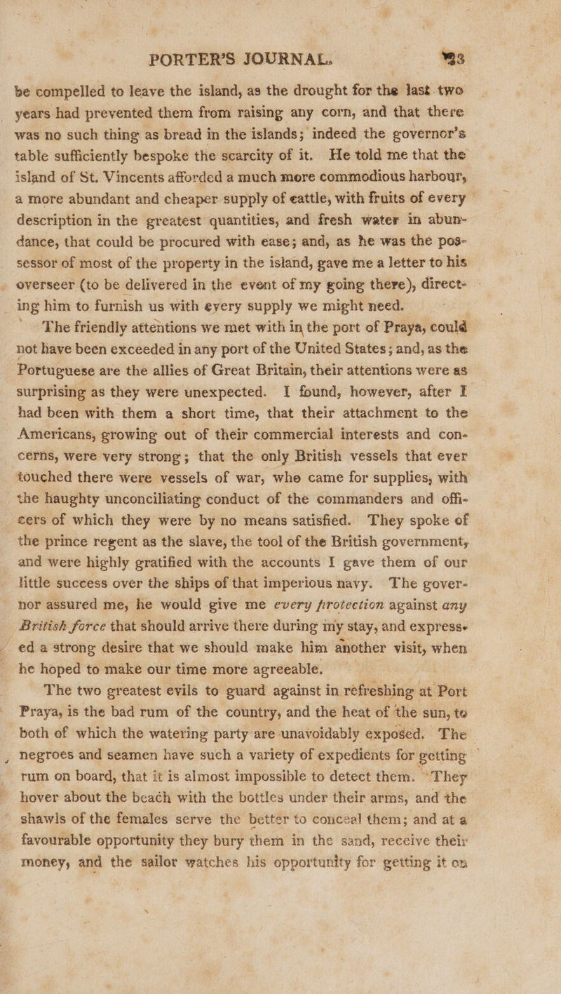 be compelled to leave the island, as the drought for the last. two years had prevented them from raising any corn, and that there was no such thing as bread in the islands; indeed the governor’s table sufficiently bespoke the scarcity of it. He told me that the island of St. Vincents afforded a much more commodious harbour, a more abundant and cheaper supply of eattle, with fruits of every description in the greatest quantities, and fresh water in abun- dance, that could be procured with ease; and, as he was the pos- sessor of most of the property in the island, gave me a letter to his _ overseer (to be delivered in the event of my going there), direct- ing him to furnish us with every supply we might need. | The friendly attentions we met with in the port of Praya, could not have been exceeded in any port of the United States; and, as the Portuguese are the allies of Great Britain, their attentions were as surprising as they were unexpected. I found, however, after I had been with them a short time, that their attachment to the Americans, growing out of their commercial interests and con- cerns, were very strong; that the only British vessels that ever touched there were vessels of war, whe came for supplies, with the haughty unconciliating conduct of the commanders and offi- _ cers of which they were by no means satisfied. They spoke of the prince regent as the slave, the tool of the British government, and were highly gratified with the accounts I gave them of our little success over the ships of that imperious navy. The gover- nor assured me, he would give me every frotection against any British force that should arrive there during my stay, and express- - eda strong desire that we should make him another visit, when he hoped to make our time more agreeable. | | The two greatest evils to guard against in refreshing at Port Praya, is the bad rum of the country, and the heat of the sun, to both of which the watering party are unavoidably exposed. The negroes and seamen have such a variety of expedients for getting rum on board, that it is almost impossible to detect them. “They hover about the beach with the bottles under their arms, and the shawls of the females serve the better to conceal them; and at a favourable opportunity they bury them in the sand, receive their money, and the sailor watches his opportunity for getting it on