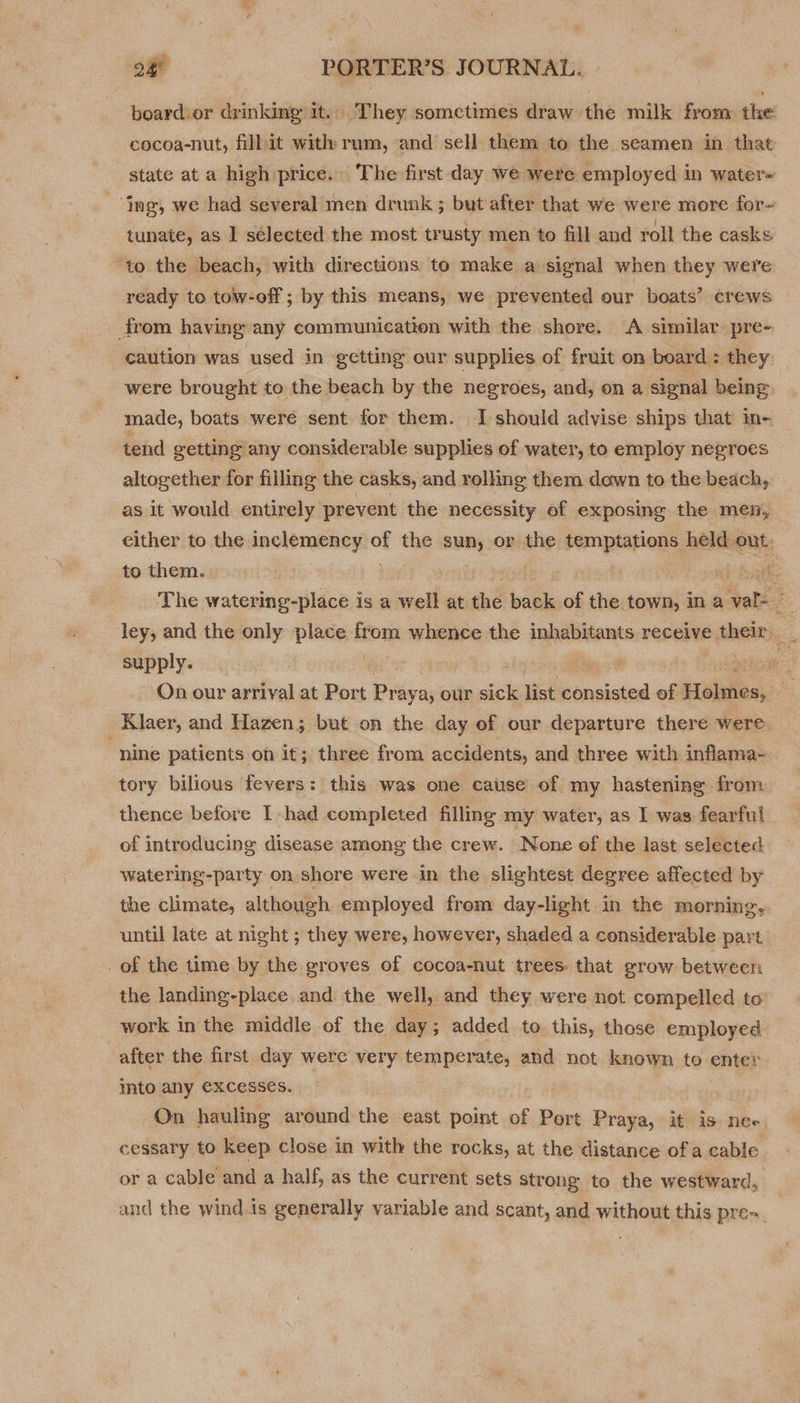 Qi board or drinking it. They sometimes draw the milk from the cocoa-nut, fill it with: rum, and sell them to the seamen in that state at a high price. The first day we were employed in water ‘ng, we had several men drunk ; but after that we were more for~ tunate, as 1 selected the most trusty men to fill and roll the casks ‘to the beach, with directions to make a signal when they were ready to tow-off ; by this means, we prevented our boats’ crews from having: any communication with the shore. A similar pre- caution was used in ‘getting our supplies of fruit on board : they: were brought to the beach by the negroes, and, on a signal being made, boats were sent for them. I should advise ships that in- tend getting any considerable supplies of water, to employ negroes altogether for filling the casks, and rolling them down to the beach, as it would entirely prevent the necessity of exposing the men, either to the inclemency. of the aun or the temptations held out. to them. : | haat: The watering-place is a well at thé bate “ the town, in a Son s ley, and the only place Kfom whence the inhabitants receive their 4 supply. fy grow On our arrival at Port Prey ay our sick list banclaiea of Héiwies, a Klaer, and Hazen; but on the day of our departure there were. “nine patients on it; three from accidents, and three with inflama- tory bilious fevers: this was one cause of my hastening from thence before I had completed filling my water, as I was fearful of introducing disease among the crew. None of the last selected watering-party on shore were in the slightest degree affected by the climate, although employed frem day-light in the morning, until late at night ; they were, however, shaded a considerable part _of the time by the groves of cocoa-nut trees: that grow between the landing-place and the well, and they were not compelled to work in the middle of the day; added to this, those employed after the first day were very temperate, and not known to enter into any excesses. On hauling around the east point of Port Praya, it is ne- cessary to keep close in with the rocks, at the distance of a cable or a cable and a half, as the current sets strong to the westward, and the wind.is generally variable and scant, and without this pre.