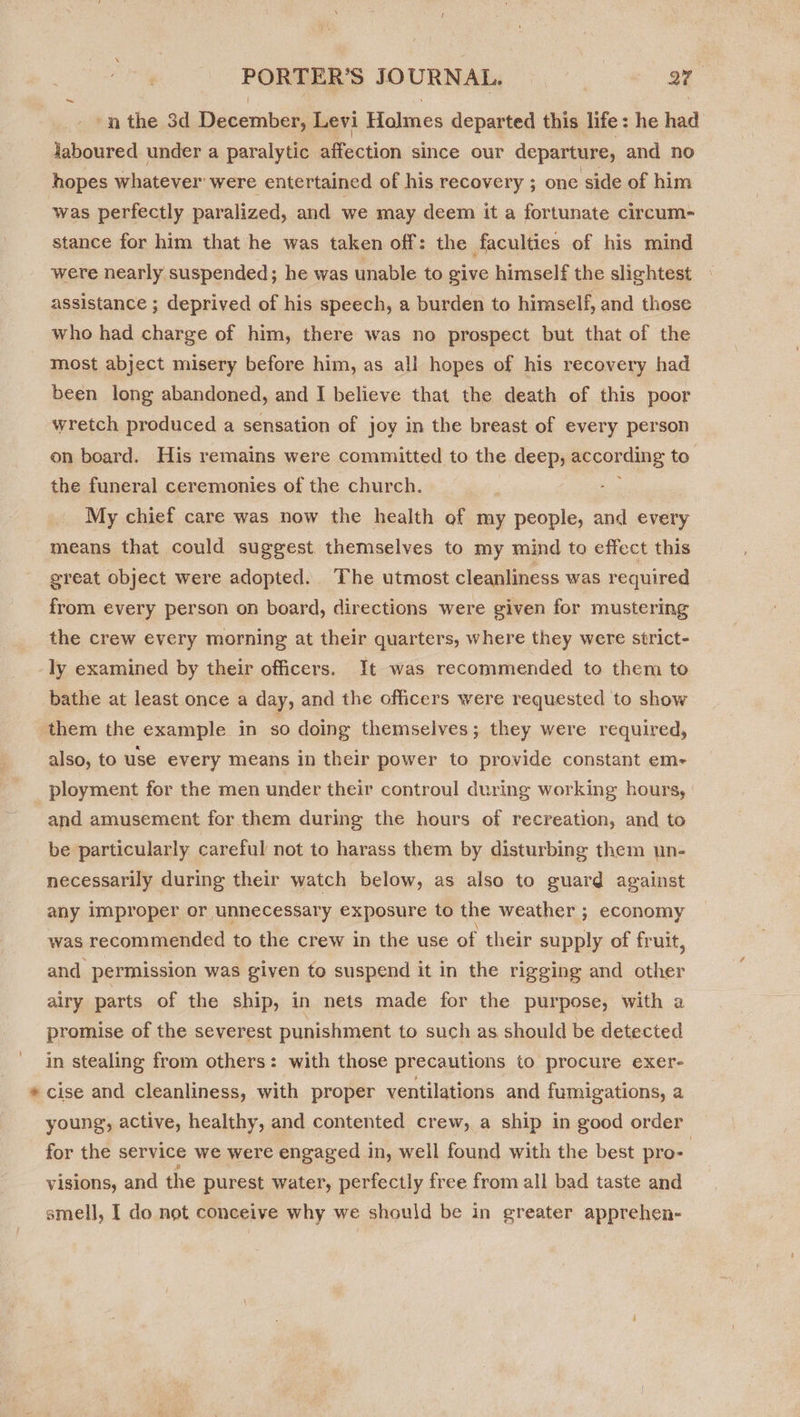 ‘nthe 3d December, Levi Holmes departed this life: he had Jaboured under a paralytic affection since our departure, and no hopes whatever were entertained of his recovery ; one side of him was perfectly paralized, and we may deem it a fortunate circum- stance for him that he was taken off: the faculties of his mind were nearly suspended; he was unable to give himself the slightest assistance ; deprived of his speech, a burden to himself, and those who had charge of him, there was no prospect but that of the most abject misery before him, as all hopes of his recovery had been long abandoned, and I believe that the death of this poor wretch produced a sensation of joy in the breast of every person on board. His remains were committed to the deep, @ccording to the funeral ceremonies of the church. My chief care was now the health of my people, and every means that could suggest themselves to my mind to effect this great object were adopted. The utmost cleanliness was required from every person on board, directions were given for mustering the crew every morning at their quarters, where they were strict- -ly examined by their officers. It was recommended to them to bathe at least once a day, and the officers were requested to show them the example in so doing themselves; they were required, also, to use every means in their power to provide constant em- ployment for the men under their controul during working hours, and amusement for them during the hours of recreation, and to be particularly careful not to harass them by disturbing them un- necessarily during their watch below, as also to guard against any improper or unnecessary exposure to the weather ; economy was recommended to the crew in the use of their supply of fruit, and permission was given to suspend it in the rigging and shes airy parts of the ship, in nets made for the purpose, with a promise of the severest punishment to such as should be detected in stealing from others: with those precautions to procure exer- * cise and cleanliness, with proper ventilations and fumigations, a young, active, healthy, and contented crew, a ship in good order for the service we were engaged in, well found with the best pro- visions, and the purest water, perfectly free from all bad taste and
