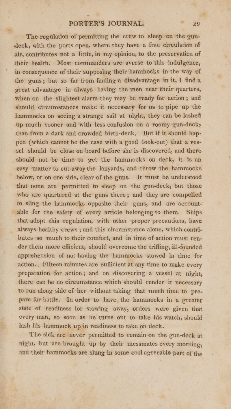 The regulation of permitting the crew to sleep on the gun- «deck, with the ports open, where they have a free circulation of air, contributes not a little, in my opinion, to the preservation of their health. Most commanders are averse to this indulgence, in consequence of their supposing their hammocks in the way of the guns; but so far from finding a disadvantage in it, I finda great advantage in always having the men near their quarters, when on the slightest alarm they may be ready for action; and should circumstances make it necessary for us to pipe up the hammocks on seeing a strange sail at night, they can be lashed up much sooner and with less confusion on a roomy gun-decks than from a dark and crowded birth-deck. But if it should hap- pen (which cannot be the case with a good look-out) that a ves- sel should be close on board before she is discovered, and there should not be time to get the hammocks on deck, it is an easy matter to cut-away the lanyards, and throw the hammocks below, or on one side, clear of the guns. It must be understood that none are permitted to sleep on the gun-deck, but those who are quartered at the guns there; and they are compelled to sling the hammocks opposite their guns, and are account- able for the safety of every article belonging to them. Ships that adopt this regulation, with other proper precautions, have always healthy crews ; and this circumstance alone, which contri- butes so much to their comfort, and in time of action must ren-. der them more efficient, should overcome the trifling, ill-founded apprehension of not having the hammocks stowed in time for action. , Fifteen minutes are sufficient at any time to make every preparation for action; and on discovering a vessel at night, there can be no circumstance which should render it necessary to run along side of her without taking that much time to pre- pare for battle. In order to have. the hammocks in a greater state of readiness for stowing away, orders were given that every man, so soon as he turns out to take his watch, should lash his hammock up in readiness to take on deck. . The sick are never permitted to remain on the gun-deck at night, but are brought up by their messmates every morning, and their hammocks are slung in some cool agreeable part of the