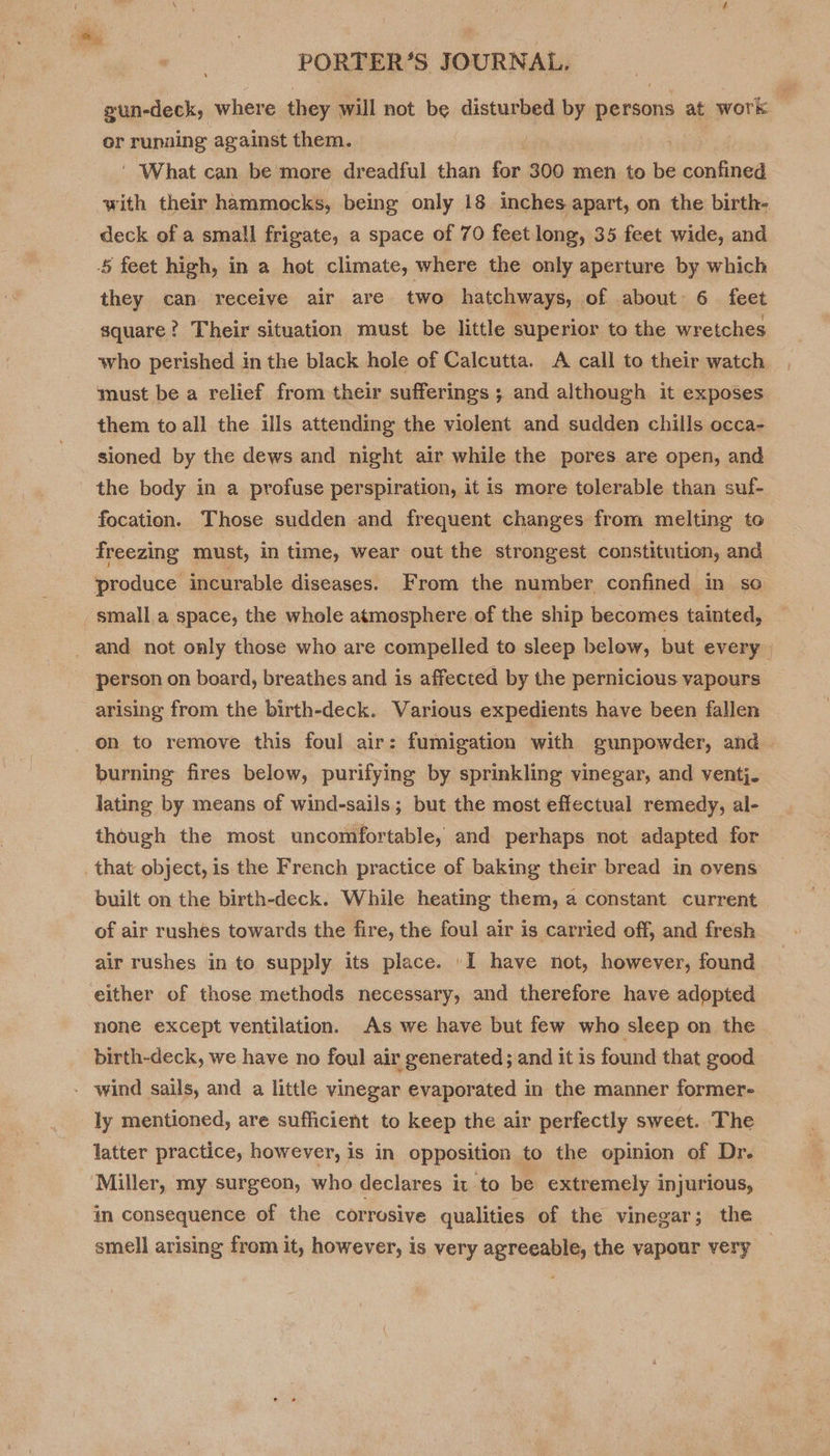 gun-deck, where they will not nee disturbed by persons at work or running against them. ' What can be more dreadful than for 300 men to be apnknes with their hammocks, being only 18 inches apart, on the birth- deck of a small frigate, a space of 70 feet long, 35 feet wide, and § feet high, in a hot climate, where the only aperture by which they can receive air are two hatchways, of about 6 feet square? Their situation must be little superior to the wretches who perished in the black hole of Calcutta. A call to their watch must be a relief from their sufferings ; and although it exposes them to all the ills attending the violent and sudden chills occa- sioned by the dews and night air while the pores are open, and the body in a profuse perspiration, it is more tolerable than suf- focation. Those sudden and frequent changes from melting to freezing must, in time, wear out the strongest constitution, and produce incurable diseases. From the number confined in so small.a space, the whole atmosphere of the ship becomes tainted, _ and not only those who are compelled to sleep below, but every» person on board, breathes and is affected by the pernicious yapours arising from the birth-deck. Various expedients have been fallen on to remove this foul air: fumigation with gunpowder, and burning fires below, purifying by sprinkling vinegar, and ventj. lating by means of wind-sails; but the most effectual remedy, al- though the most uncomfortable, and perhaps not adapted for . that object, is the French practice of baking their bread in ovens built on the birth-deck. While heating them, a constant current of air rushes towards the fire, the foul air is carried off, and fresh air rushes in to supply its place. 'I have not, however, found ‘either of those methods necessary, and therefore have adopted none except ventilation. As we have but few who sleep on the birth-deck, we have no foul air generated; and it is found that good - wind sails, and a little vinegar evaporated in the manner former- ly mentioned, are sufficient to keep the air perfectly sweet. The latter practice, however, is in opposition to the opinion of Dr. Miller, my surgeon, who declares it to be extremely injurious, in consequence of the corrosive qualities of the vinegar; the smell arising from it, however, is very agreeable, the vapour very