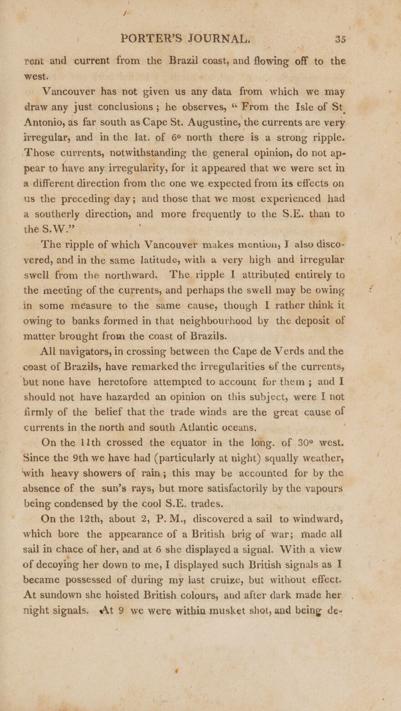 { f- rent and current from the eae coast, and flowing off to the west. . fi Vancouver has not given us any data from which we may draw any just conclusions ; he observes, “ From the Isle of St, Antonio, as far south as Cape St. Augustine, the currents are very irregular, and in the lat. of 6° north there is a strong ripple. _ \Those currents; notwithstanding the general opinion, do not ap- pear to have any irregularity, for it appeared that we were set In a different direction from the one we expected from its effects on us the preceding day; and those that we most experienced had a southerly direction, oad more frequently to the S.E. than to the S.W.” The ripple ef which Vancouver makes mentivun, J also gical vered, and in the same latitude, with a very high and irregular swell from the northward. The. ripple I attributed entirely to the meeting of the currents, and perhaps the swell may be owing in some measure to the same cause, though I rather think it ewing to banks formed in that neighbourhood by the deposit of matter brought from the coast of Brazils. | All navigators, in crossing between the Cape de Verds and the coast of Brazils, have remarked the irregularities ef the currents, but none have heretofore attempted to account for them; and I should not have hazarded an opinion on this subject, were I not firmly of the belief that the trade winds are the great cause of currents in the north and south Atlantic oceans. On the 11th crossed the equator in the long. of 30° west. Since the 9th we have had (particularly at night) squally weather, absence of the sun’s rays, but more satisfactorily by the vapours being condensed by the cool S.E. trades. On the 12th, about 2, P. M., discovered a ale to windward, which bore the appearance of a British brig of war; made all sail in chace of her, and at 6 she displayed a signal. With a view of decoying her down to me, I displayed such British signals as I became possessed of during my last cruize, but without effect. At sundown she hoisted British colours, and after dark made her —~ ghia, tae