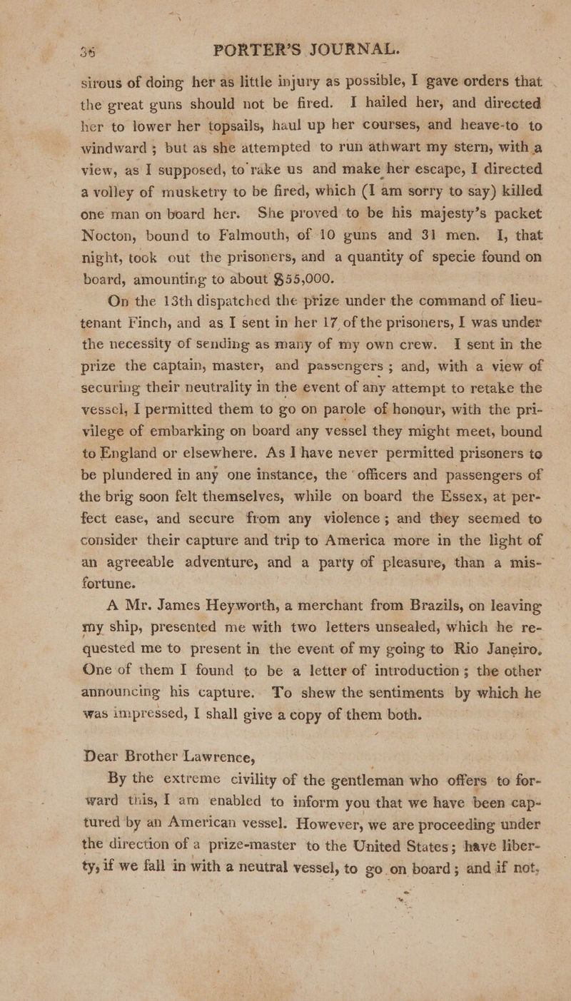 sirous of doing her as little injury as possible, I gave orders that . the great guns should not be fired. J hailed her, and directed her to lower her topsails, haul up her courses, and heave-to to windward ; but as she attempted to run athwart my stern, with a view, as I supposed, to rake us and make her escape, I directed a volley of rnusketry to be fired, which (1 am sorry to say) killed one man on board her. She proved to be his majesty’s packet Nocton, bound to Falmouth, of 10 guns and 31 men. I, that night, took out the prisoners, and a quantity of specie found on board, amounting to about $55,000. On the 13th dispatched the prize under the command of lieu- tenant Finch, and as I sent in her 17 of the prisoners, I was under the necessity of sending as many of my own crew. I sent in the prize the captain, master, and passengers ; and, with a view of securing their neutrality in the event of any attempt to retake the vessel, I permitted them to go on parole of honour, with the pri- — vilege of embarking on board any vessel they might meet, bound to England or elsewhere. As ] have never permitted prisoners to be plundered in any one instance, the ‘officers and passengers of the brig soon felt themselves, while on board the Essex, at per- fect ease, and secure from any violence ; and they seemed to consider their capture and trip to America more in the light of an agreeable adventure, and a party of prepares than a mis- — fortune. A Mr. James Heyworth, a merchant from Brazils, on leaving my ship, presented me with two letters unsealed, which he re- quested me to present in the event of my going to Rio Janeiro, One of them I found to be a letter of introduction; the other announcing his capture. To shew the sentiments by which he was impressed, I shall give a copy of them both. Dear Brother Lawrence, By the extreme civility of the gentleman who offers to for- ward this, 1 am enabled to inform you that we have been cap- tured by an American vessel. However, we are proceeding under the direction of a prize-master to the United States; have liber- ty; if we fall in with a neutral vessel, to go on board ; ‘ead if not, . ing