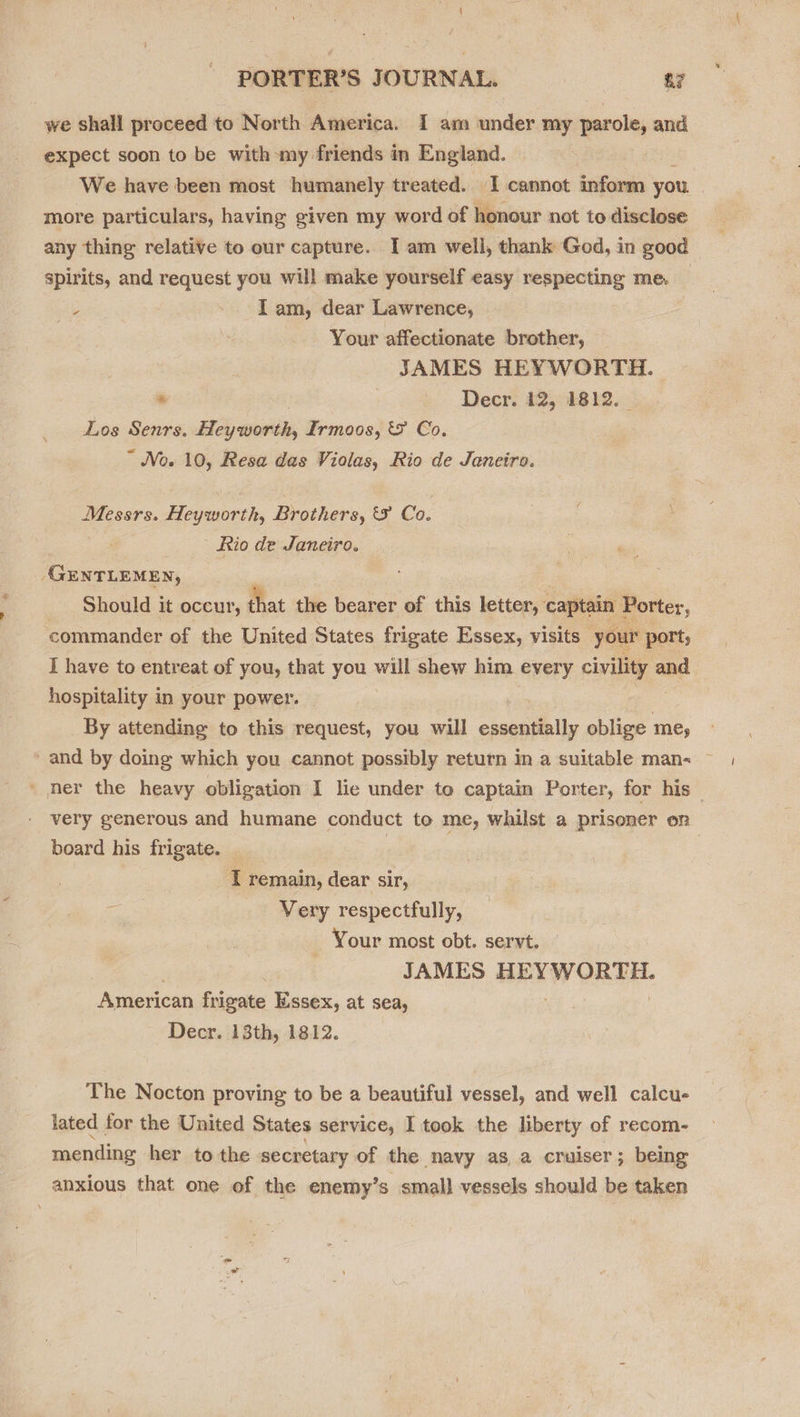 we shall proceed to North America. I am under my parole, and expect soon to be with my friends in England. We have been most humanely treated. I cannot inform you more particulars, having given my word of honour not to disclose any thing relative to our capture. IT am well, thank God, in good spirits, and request you will make yourself easy respecting me. _ = I am, dear Lawrence, : Your affectionate brother, ; JAMES HEYWORTH. | * | Decr. 12, 1812. _ Los Senrs. Heyworth, Irmoos, &amp; Co. ~ No. 10, Resa das Violas, Rio de Janeiro. Messrs. Heyworth, Brothers, &amp;F Co. Rio de Janeiro. ‘GuNTLEMEN, Should it occur, that the bearer of this letter, captain Porter, commander of the United States frigate Essex, visits your port; I have to entreat of you, that you will shew him every civility and hospitality in your power. By attending to this request, you will essentially oblige ae and by doing which you cannot possibly return in a suitable man- ~ ' her the heavy obligation I lie under to captain Porter, for his — very generous and humane conduct to me, whilst a prisoner on board his frigate. | | T remain, dear sir, Very respectfully, Your most obt. servt. JAMES BREW ORES American frigate Essex, at sea, Decr. 13th, 1812. The Nocton proving to be a beautiful vessel, and well calcu- lated for the United States service, I took the liberty of recom- mending her to the secretary of the navy asa cruiser; being anxious that one of the enemy’s small vessels should be taken