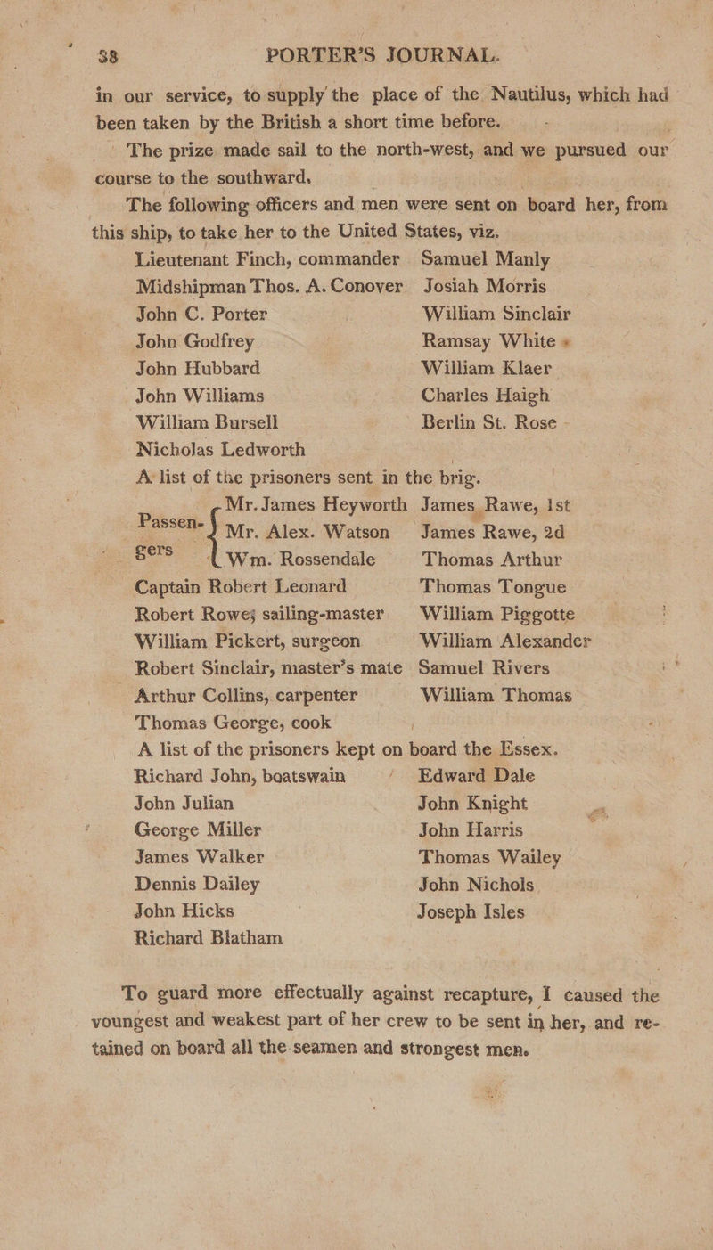 in our service, to supply’ the place of the Nautilus, which had been taken by the British a short time before. _ The prize made sail to the north-west, and we pionued our. course to the southward, 7 | The following officers and men were sent on Soard: her, from this ship, to take her to the United States, viz. Lieutenant Finch, commander Samuel Manly Midshipman Thos. A.Conover Josiah Morris John C. Porter William Sinclair John Godfrey | Ramsay White « John Hubbard William Klaer John Williams Charles Haigh William Bursell | Berlin St. Rose - Nicholas Ledworth 3 : A list of the prisoners sent in the brig. Mr. James Heyworth James Rawe, Ist rived bas Alex. Watson ‘James Rawe, 2d ove Wm. Rossendale § Thomas Arthur ~ Captain Robert Leonard Thomas Tongue Robert Rowe; sailing-master William Piggotte William Pickert, surgeon William Alexander Robert Sinclair, master’s mate Samuel Rivers Arthur Collins, carpenter William Thomas Thomas George, cook A list of the prisoners kept on board the Essex. Richard John, boatswain ‘ Edward Dale John Julian John Knight ~ George Miller John Harris of? James Walker Thomas. Wailey Dennis Dailey John Nichols. John Hicks Joseph Isles Richard Blatham To guard more effectually against recapture, I caused the voungest and weakest part of her crew to be sent in her, and re- tained on board all the seamen and strongest men.