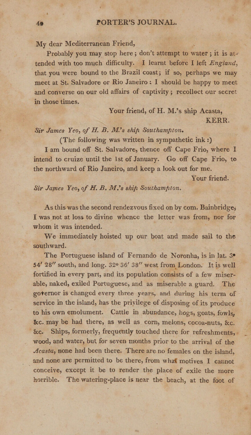 My dear Mediterranean Friend, ae “ ‘ Probably you may stop here ; don’t attempt to water ; it is at- tended with too much difficulty. I learnt before I left England, that you were bound to the Brazil coast; if so, perhaps we may meet at St. Salvadore or Rio Janeiro: I should be happy to meet and converse on our old affairs of captivity; recollect our secret in those times. : Your friend, of H. M.’s ship Acasta, ‘a . KERR. Sir James Yeo, of H. B. M.’s ship Southampton. (The following was written in sympathetic ink :) I am bound off St. Salvadore, thence off Cape Frio, where I intend to cruize until the Ist of January. Go off Cape Frio, to the northward of Rio Janeiro, and keep a look out for me. : Your friend. Sir James Yeo, of H. B. M.’s ship Southampton. As this was the second rendezvous fixed on by com. Bainbridge; Iwas not at loss to divine whence the letter was roms nor for whom it was intended. We immediately hoisted up our boat and made sail to the southward. ; The Portuguese island of Fernando de Noronha, is in lat. 3° 54’ 28” south, and long. 32° 36’ 38” west from London. It is well fortified in every part, and its population consists of a few miser- able, naked, exiled Portuguese, and as miserable a guard. The governor is changed every three years, and during his term of service in the island, has the privilege of disposing of its produce to his own emolument. Cattle in abundance, hogs, goats, fowls, &amp;c. may be had there, as well as corn, melons, cocoa-nuts, &amp;c. F ' &amp;e. Ships, formerly, frequently touched there for refreshments, « wood, and water, but for seven months prior to the arrival of the Acasta, none had been there. There are no females on the island, and none are permitted to be there, from what motives I cannot “conceive, except it be to render the place of exile the more horrible. The watering-place is near the beach, at the foot of