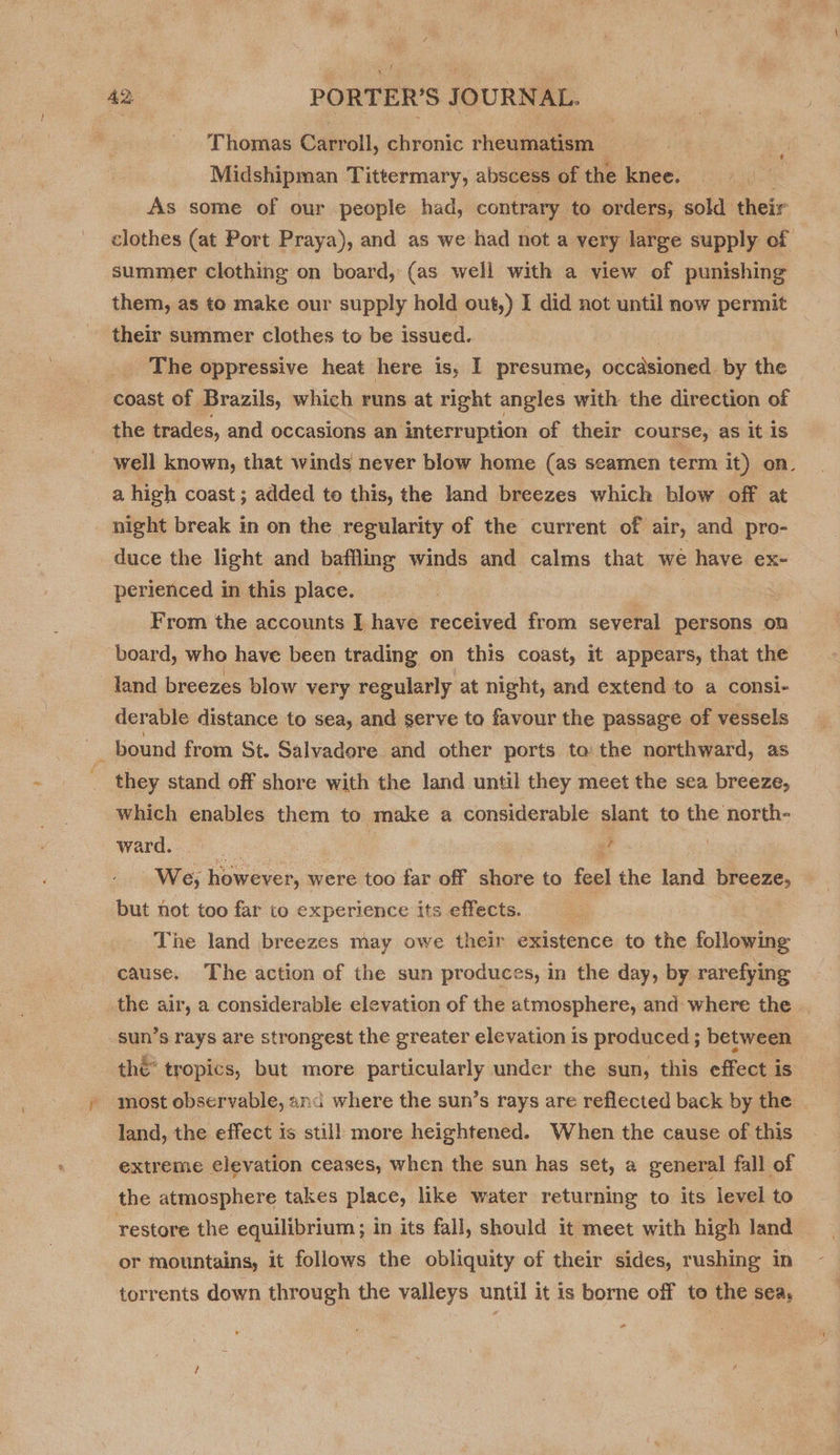 Thomas Carroll, chronic rheumatism Midshipman Tittermary, abscess of the knee. ' As some of our people had, contrary to orders, sold. their clothes (at Port Praya), and as we had not a very large supply of summer clothing on board, (as well with a view of punishing them, as to make our supply hold out,) I did not until now permit their summer clothes to be issued. | The oppressive heat here is, I presume, occasioned by the coast of Brazils, which runs at right angles with the direction of the trades, and occasions an interruption of their course, as it is well known, that winds never blow home (as seamen term it) on. a high coast; added te this, the land breezes which blow off at night break in on the regularity of the current of air, and pro- duce the light and baffling winds and calms that wé have ex- perienced in this place. | From the accounts I have received from several persons on board, who have been trading on this coast, it appears, that the land breezes blow very regularly at night, and extend to a consi- derable distance to sea, and serve to favour the passage of vessels =e bound from St. Salvadore and other ports. ta: the northward, as they stand off shore with the land until they meet the sea breeze, which enables them to make a considerable slant to the north- Ward.&lt; 27. sf We, however, were too far off tou to fae! the land breeze, but not too far to experience its effects. The land breezes may owe their existence to the following cause. The action of the sun produces, in the day, by rarefying _the air, a considerable elevation of the atmosphere, and where the | sun’s rays are strongest the greater elevation is produced ; between : thé tropics, but more particularly under the sun, this effect is most observable, and where the sun’s rays are reflected back by the land, the effect is still more heightened. When the cause of this extreme elevation ceases, when the sun has set, a general fall of the atmosphere takes place, like water returning to its level to restore the equilibrium ; in its fall, should it meet with high land or mountains, it follows the obliquity of their sides, rushing in torrents down through the valleys until it is borne off to the sea,