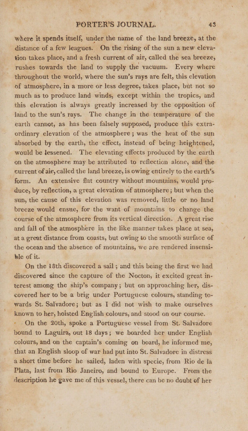~ ‘PORTER’S J OURNAL. 43 where it spends itself, under the name of the land breeze, at the distance of a few leagues. On the rising of the sun a new eleva- tion takes place, and a fresh current of air, called the sea breeze, rushes towards the land to supply the vacuum. Every where throughout the world, where the sun’s rays are felt, this elevation of atmosphere, in a more or less degree, takes place, but not so much as to produce land winds, except within the tropics, and this elevation is always greatly increased by the opposition of land to the sun’s rays. The change in the temperature of the earth cannot, as has been falsely supposed, produce this extra- ordinary elevation of the atmosphere ; was the heat of the sun absorbed by the earth, the effect, instead of being heightened, would be lessened. The elevating effects produced by the earth on the atmosphere may be attributed to reflection alone, and the current of air, called the land breeze, is owing entirely to the earth’s form. An extensive flat country without mountains, would pro- duce, by reflection, a great elevation of atmosphere ; but when the sun, the cause of this elevation was removed, little or no land breeze would ensue, for the want of mountains to change the course of the atmosphere from its vertical direction. A great rise and fall of the atmosphere in the like manner takes place at sea, at a great distance from coasts, but owing to the smooth surface of the ocean and the absence of mountains, we are rendered i insensi- ble of it. On the 18th discovered a sail; and this being the first we had discovered since the capture of the Nocton, it excited great in- terest among the ship’s company; but on approaching her, dis- . covered her to be a brig under Portuguese colours, standing to- wards St. Salvadore; but as I did not wish to make ourselves known to her, hoisted English colours, and stood on our course. - On the 20th, spoke a Portuguese vessel from St. Salvadore bound to Laguira, out 18 days; we boarded her under English colours, and on the captain’s coming on board, he informed me, that an English sloop of war had put into St. Salvadore in distress a short time before he sailed, laden with specie, from Rio de la Plata, last from Rio Janeiro, and bound to Europe. From the description he gave me of this vessel, there can be no deubt of her