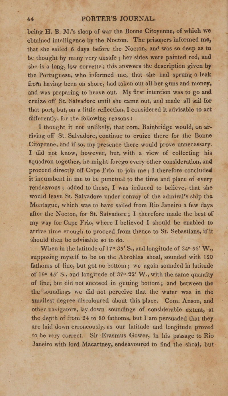 ; oetig H.B. Ms alone of war the Bonne Citoyenne, of whieh we obtained intelligence by the N octon. The prisoners informed me, ° that she sailed 6 days before the Nocton, and was so deep as to be thought by many very unsafe ; her sides. were painted red, and she is a long; low corvette; this answers the description given by: the Portuguese, who informed me, that she had sprung a leak from having been on shore, had taken out all her guns and money, and was preparing to heave out. My first intention was to go and cruize off St. Salvadore until she came out, and made all sail for that port, but, on a little reflection, I considered it advisable to act — differently, for the following reasons : I thought it not unlikely, that com. Bainbridge would, on ai riving off St. Salvadore, continue to cruize there for the Bonne Citoyenne, and if so, my presence there would prove unnecessary. I did not know, however, but, with a view of collecting his squadron together, he might forego every other consideration, and proceed directly off Cape Frio to join me; I therefore concluded it incumbent in me to be punctual to the time and place of every rendezvous ; added to these, I was induced to believe, that she would leave St. Salvadore under convoy of the admiral’s ship the Montague, which was to have sailed from Rio Janeiro a few days after the Nocton, for St. Salvadore; I therefore made the best of my way for Cape Frio, where I believed I should be enabled to arrive time enough to proceed from thence to St. Sebastians, if it should then be advisable so to do. - When in the latitude of 17° 35’S., and ifoeuds of 34° 56’ W., supposing myself to be on the Abrohlas shoal, sounded with 120 fathoms of line, but got no bottom; we again sounded in latitude of 199 45’ S., and longitude of 37° 22’ W., with the same quantity of line, but did not succeed in getting bottom; and between the — ‘the soundings we did not perceive that the water was in the — smallest degree discoloured about this place. Com. Anson, and other navigators, lay down soundings of considerable extent, at the depth of from 24 to 80 fathoms, but I am persuaded that they are laid down erroneously, as our latitude and longitude proved to be very correct. Sir Erasmus Gower, in his passage to Rio Janeiro with lord Macartney, endeavoured to find the shoal, but-