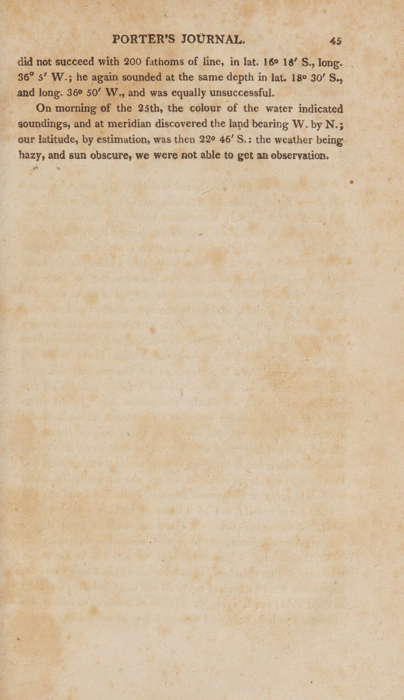 did not untced with 200 fathoms of line, in lat. 16° 18/ S., long... 36° 5’ W.; he again ounded at the same depth in lat. 18° 30’ S., _ and long. 36° 50’ W., and was equally unsuccessful. On morning of the 25th, the colour of the water indicated goundings, and at meridian discovered the land bearing W. by N.; our latitude, by estimation, was then 22¢ 46’ S.: the weather being hazy, and sun obscure, we were not able to get an observation. st % 