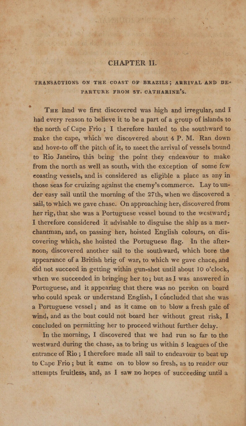 TRANSACTIONS ON THE COAST OF BRAZILS; ARRIVAL AND DE- PARTURE FROM ST. CATHARINE’ Ss. Tue land we first discovered was high and irregular, and I had every reason to believe it to be a part of a group of islands to the north of Cape Frio } I therefore hauled to the southward to make the cape, which we discovered about 4 P.M. Ran down and hove-to off the pitch of it, to meet the arrival of vessels bound to Rio Janeiro, this being the point they endeavour to make from the north as well as south, with the exception of some few coasting vessels, and is considered as eligible a place as any in der easy sail until the morning ef the 27th, when we discovered a sail, to which we gave chase. On approaching her, discovered from her rig, that she was a Portuguese vessel bound to the westward; I therefore considered it advisable to disguise the ship as a mer- chantman, and, on passing her, hoisted English colours, on dis- covering which, she hoisted the Portuguese flag. In the after- noon, discovered another sail to the southward, which bore the appearance of a British brig of war, to which we gave chace, and did not succeed in getting within gun-shot until about 10 o’clock, when we succeeded in bringing her to; but.as I was answered in Portuguese, and it appearing that there was no person on board who could speak or understand English, I concluded that she was wind, and as the boat could not board her without great risk, I concluded on permitting her to proceed without further delay. 3 In the morning, I discovered that we had run so far to the entrance of Rio; I therefore made all sail to endeavour to beat up to Cape Frio; but it eame on to blow so fresh, as to render our attempts fruitless, and, as I saw no hopes of succeeding’ until a