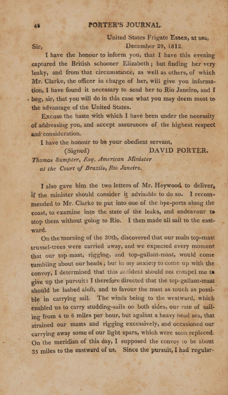 nN “United States Frigate Essex, at sea; Sir, : ges’ December 29, 1812. leaky, and from that circumstance, as well as others, of which Mr. Clarke, the officer in charge of her, will give you informa- tion, I have found it necessary to send her to Rio Janeiro, and JI beg, sir, that you will do in this case what you may deem most to the advantage of the United States. By “ey - Excuse the haste with which I have been under the. necessity. and‘ consideration. rae [have the honour to be your obedient servant, oes (Signed) DAVID PORTER. Thomas Sumpter, Esq. American Minister at the Court of Brazils, Rio Janeiro. T also gave him the two letters of Mr. Heywood, to deliver, mended to Mr. Clarke to put into one of the bye-ports along the stop them without going to Rio. I then made all sail to the east- ward. oe On themorning of the 30th, discovered that our main top-mast trussel-trees were carried away, and we expected every moment that our top-mast, rigging, and top-gallant-mast, would come convoy, I determined that this accident should not compel me te give up the pursuit: I therefore directed that the top- gallant-mast should be lashed aloft, and to favour the mast as much as possi-_ strained our masts and rigging excessively, and occasioned our carrying away some of our light spars, which were soon replaced.