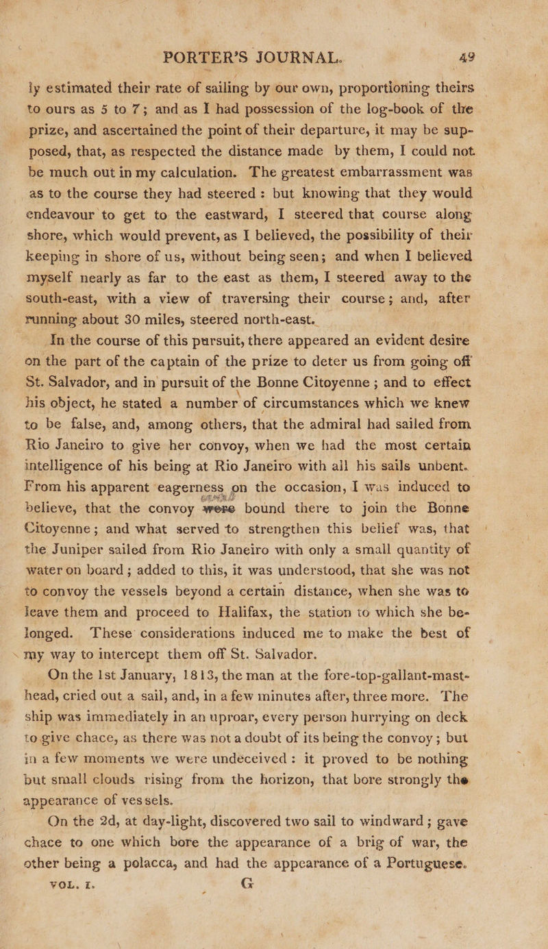 S ly estimated their rate of sailing by our own, proportioning theirs prize, and ascertained the point of their departure, it may be sup- be much out in my calculation. The greatest embarrassment was shore, which would prevent, as I believed, the possibility of their keeping in shore of us, without being seen; and when I believed myself nearly as far to the east as them, I steered away to the south-east, with a view of traversing their course; and, after running about 30 miles, steered north-east. In the course of this pursuit, there appeared an evident devine on the part of the captain of the prize to deter us from going off St. Salvador, and in pursuit of the Bonne Citoyenne ; and to effect his object, he stated a number of circumstances which we knew to be false, and, among others, that the admiral had sailed from Rio Janeiro to give her convoy, when we had the most certain intelligence of his being at Rio Janeiro with all his sails unbent.. From his apparent eagerness on the occasion, I was induced to believe, that the convoy were bound there to join the Bonne Citoyenne; and what served to strengthen this belief was, that the Juniper sailed from Rio Janeiro with only a small quantity of water on board ; added to this, it was understood, that she was not to convoy the vessels beyond a certain distance, when she was to leave them and proceed to Halifax, the station to which she be- longed. These’ considerations induced me to make the best of my way to intercept them off St. Salvador. On the Ist January, 1813, the man at the fore-top-gallant-mast- head, cried out a sail, and, in a few minutes after, three more. The ship was immediately in an uproar, every person hurrying on deck to. give chace, as there was not a doubt of its being the convoy; but in a few moments we were undéceived : it proved to be nothing but small clouds rising from the horizon, that bore strongly the appearance of vessels. On the 2d, at day-light, discovered two sail to windward ; gave chace to one which bore the appearance of a brig of war, the other being a polacca, and had the appearance of a Portuguese. VOL. Z. G *