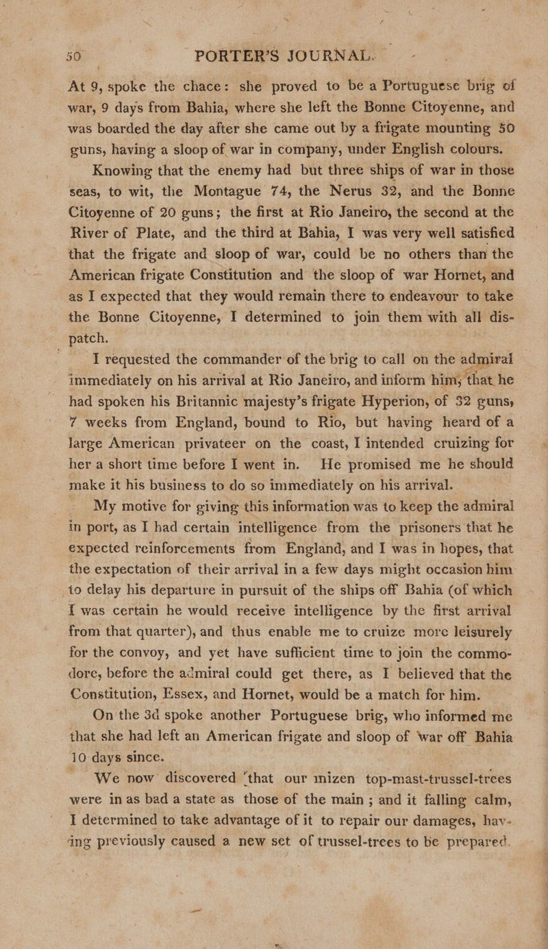 At 9, spoke the chace: she proved to be a Portuguese brig of war, 9 days from Bahia, where she left the Bonne Citoyenne, and was boarded the day after she came out by a frigate mounting 50 guns, having a sloop of war in company, under English colours. Knowing that the enemy had but three ships of war in those seas, to wit, the Montague 74, the Nerus 32, and the Bonne Citoyenne of 20 guns; the first at Rio Janeiro, the second at the River of Plate, and the third at Bahia, I was very well satisfied that the frigate and sloop of war, could be no others than the American frigate Constitution and the sloop of war Hornet, and as I expected that they would remain there to endeavour to take the Bonne Citoyenne, I sei legs to join them with all dis- age I requested the commander of the brig to call on the adgueet immediately on his arrival at Rio Janeiro, and inform him; ; that, he had spoken his Britannic majesty’s frigate Hyperion, of 32 guns, 7 weeks from England, bound to Rio, but having heard of a large American privateer on the coast, I intended cruizing for her a short time before I went in. He promised me he should make it his business to do so immediately on his arrival. _ My motive for giving this information was to keep the admiral in port, as I had certain intelligence. from the prisoners that he expected reinforcements from England, and I was in hopes, that the expectation of their arrival in a few days might occasion him to delay his departure in pursuit of the ships off Bahia (of which { was certain he would receive intelligence by the first arrival from that quarter), and thus enable me to cruize more leisurely for the convoy, and yet have sufficient time to join the commo- dore, before the admiral could get there, as I believed that the Constitution, Essex, and Hornet, would be a match for him. On the 3d spoke another Portuguese brig, who informed me that she had left an American frigate and sloop of War off Bahia 10. days since. We now discovered ‘that our mizen top-mast-trussel-trees were in as bad a state as those of the main ; and it falling calm, I determined to take advantage of it to repair our damages, hav- ang previously caused a new set of trussel-trees to be prepared.