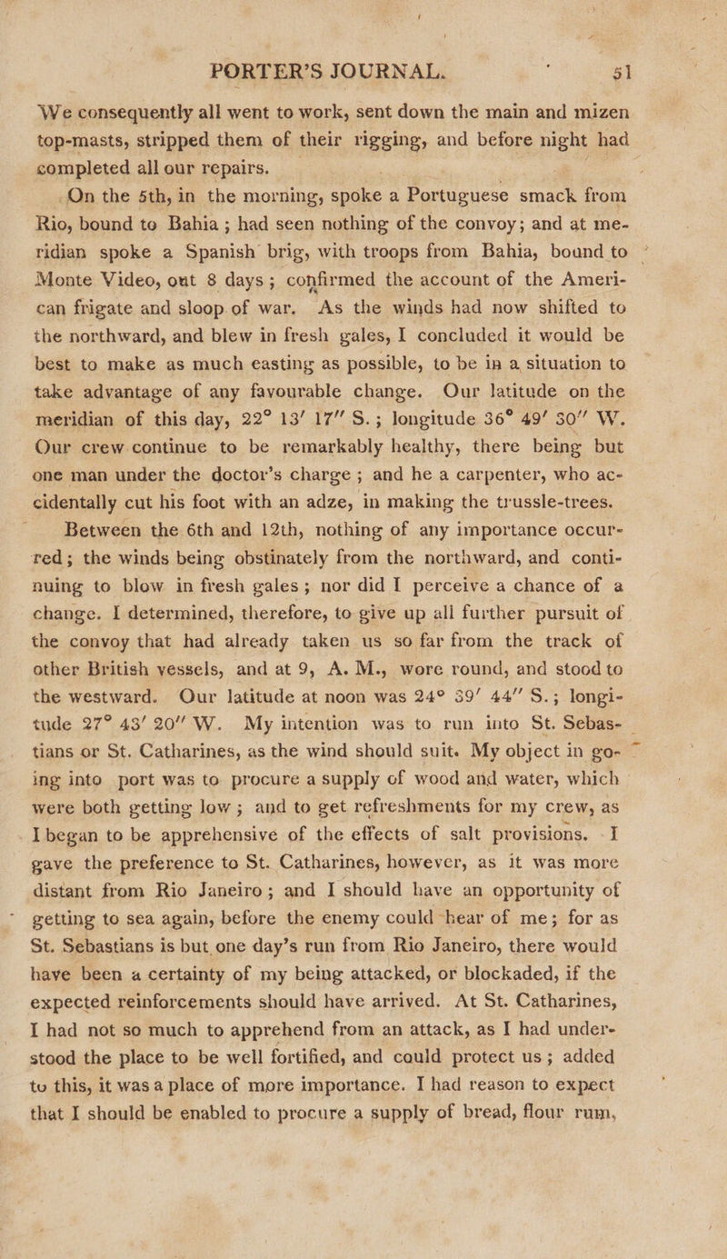 We consequently all went to work, sent down the main and mizen top-masts, stripped them of their rigging, and before night had completed all our repairs. Foe On the 5th, in the morning, aoe a, Portuguese smack from Rio, bound to Bahia ; had seen nothing of the convoy; and at me- ridian spoke a Spanish brig, with troops from Bahia, bound to — Monte Video, out 8 days; confirmed the account of the Ameri- can frigate and sloop.of war. As the winds had now shifted to the northward, and blew in fresh gales, I concluded it would be best to make as much easting as possible, to be in a situation to take advantage of any favourable change. Our latitude on the meridian of this day, 22° 13’ 17” S.; longitude 36° 49’ 30” W. Our crew continue to be remarkably. healthy, there being but one man under the doctor’s charge ; and he a carpenter, who ac- cidentally cut his foot with an adze, in making the trussle-trees. Between the 6th and 12th, nothing of any importance occur- red; the winds being obstinately from the northward, and conti- nuing to blow in fresh gales; nor did I perceive a chance of a change. I determined, therefore, to give up all further pursuit of the convoy that had already taken us so far from the track of other British vessels, and at 9, A. M., wore round, and stood to the westward. Our latitude at noon was 24° 39’ 44’ S.; longi- tude 27° 43’ 20 W. My intention was to run into St. Sebas- | tians or St. Catharines, as the wind should suit. My object in go- ing into port was to procure a supply of wood and water, which were both getting low ; and to get refreshments for my crew, as _I began to be apprehensive of the effects of salt provisions. - I gave the preference to St. Catharines, however, as it was more distant from Rio Janeiro; and I should have an opportunity of getting to sea again, before the enemy could “hear of me; for as St. Sebastians is but. one day’s run from Rio Janeiro, there would have been a certainty of my being attacked, or blockaded, if the expected reinforcements should have arrived. At St. Catharines, I had not so much to apprehend from an attack, as I had under- stood the place to be well fortified, and could protect us; added tu this, it was a place of more importance. I had reason to expect that I should be enabled to procure a supply of bread, flour rum,