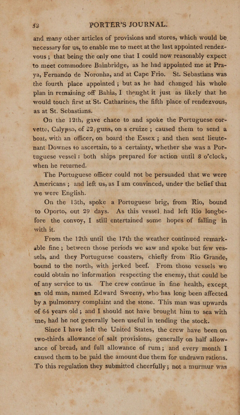 vous ; that being the only one that I could now reasonably expect to meet commodore Bainbridge, as he had appointed me at Pra- ya, Fernando de Noronha, and at Cape Frio. St. Sebastians was the fourth place appointed ; but as he had changed his whole plan in remaining off Bahia, I theught it just as likely that he would touch first at St. Catharines, the fifth place of rendezvous, as at St. Sebastians. | : On the 12th, gave chace to and spoke the Pottusedstl cor- boat, with an officer, on board the Essex ; and then sent lieute- nant Downes to ascertain, to a certainty, whether she was a Por- tuguese vessel: both ships prepared for action until 8 o’clock, when he returned. | | The Portuguese officer could not be persuaded that we were Americans ; and left us, as I am convinced, under the belief that we were English. On the 13th, spoke a Portuguese brig, from Rio, bound to Oporto, out 29 days. As this vessel, had left Rio longbe- al with it. From the 12th until the 17th the weather continued remark- able fine ; between those periods we saw and spoke but few ves- sels, and they Portuguese coasters, chiefly from Rio Grande, bound to the north, with jerked beef. From those vessels we an old man, named Edward Sweeny, who ‘has long been affected by a pulmonary complaint and the stone. This man was upwards of 64 years old; and I should not have brought him to sea with me, had he not generally been useful in tending the stock. | Since I have left the United States, the crew have been on two-thirds allowance of salt provisions, generally on half allow- caused them to be paid the amount due them for undrawn rations.