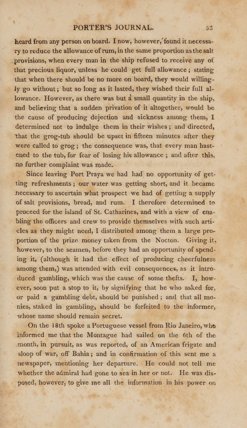 heard from any person on board. I now, however, found it necessa- ry to reduce the allowance of rum, in the same proportion as the salt _provisions, when every man in the ship refused to receive any of that precious liquor, unless he could get full allowance; stating: that when there should be no more on board, they would willing- ly go without; but so long as it lasted, they wished their full al- lowance. However, as there was but a small quantity in the ship, and believing that a sudden privation of it altogether, would be the cause of producing dejection and sickness among them, I determined not to indulge them in their wishes; and directed, that the grog-tub should be upset in fifteen minutes after they were Called to grog; the consequence was, that every man hast- ened to the tub, for fear of losing his allowance ; and after this, no further complaint was made. Since leaving Port Praya we had had no oppor tunity of get- ting refreshments ; our water was getting short, and it became ‘hecessary to ascertain what prospect we had of getting a supply of salt provisions, bread, and rum. I therefore determined to proceed for the island of St. Catharines, and with a view of ena- bling the officers and crew to provide themselves with such arti- cles as they might need, I distributed among them a large pro- _ portion of the prize money taken from the Nocton. Giving it, however, to the seamen, before they had an opportunity of spend- ing it, (although it had the effect of producing cheerfulness among them,) was attended with evil consequences, as it intro- duced gambling, which was the cause of some thefts. I, how- ever, soon put a stop to it, by signifying that he who asked for, or paid a gambling debt, should be punished ; and that all mo- nies, staked in gambling, should be forfeited to the informer, whose name should remain secret. : On the 18th spoke a Portuguese vessel from Rio Janeiro, whe informed me that the Montague had sailed on the 6th of the amonth, in pursuit, as was reported, of an American frigate and sloop of war, off Bahia; and in confirmation of this sent me a newspaper, mentioning her departure. He could not tell me whether the admiral had gone to sea in her or not. He was dis- posed, however, to give me all the information in his power on
