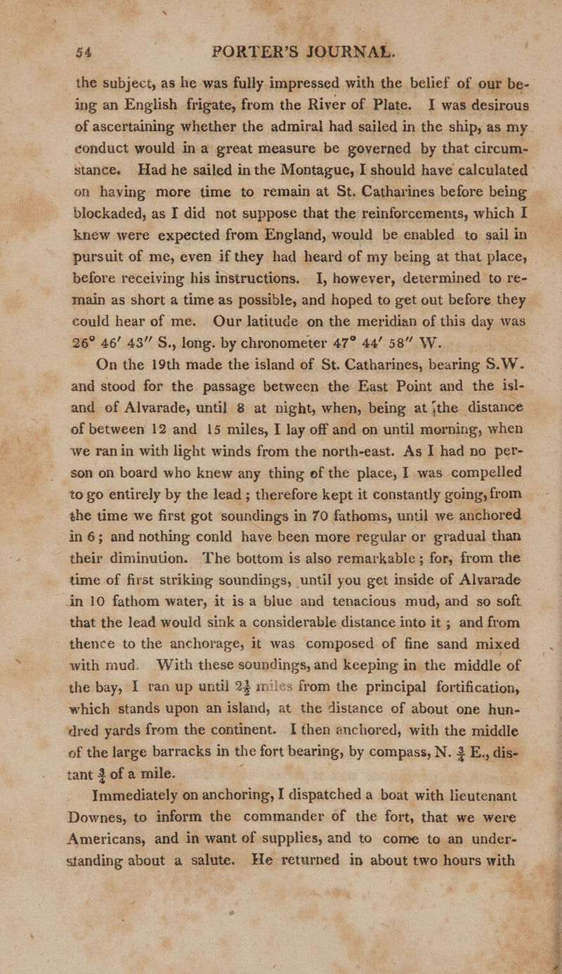 ing an English frigate, from the River of Plate. I was desirous conduct would ina great measure be governed by that circum- on having more time to remain at St. Catharines before being blockaded, as I did not suppose that the reinforcements, which I knew were expected from England, would be enabled to sail in pursuit of me, even if they had heard of my being at that place, before receiving his instructions. 1, however, determined to re- main as short a time as possible, and hoped to get out before they could hear of me. Our latitude on the meridian of this day was 26° 46’ 43’ S., long. by chronometer 47° 44758” W. On the 19th made the island of St. Catharines, bearing S.W. and stood for the passage between the East Point and the isl- and of Alvarade, until 8 at night, when, being at jthe distance of between 12 and 15 miles, I lay off and on until morning, when we ran in with light winds from the north-east. As I had no per- son on board who knew any thing of the place, I was compelled to go entirely by the lead ; therefore kept it constantly going, from in 6; and nothing conld have been more regular or gradual than their diminution. The bottom is also remarkable ; for, from the aime of first striking soundings, until you get inside of Alvarade in 10 fathom water, it is a blue and tenacious mud, and so soft that the lead would sink a considerable distance into it; and from - thence to the anchorage, it was composed of fine sand mixed with mud. With these soundings, and keeping in the middle of the bay, I ran up until 23 miles from the principal fortification, which stands upon an island, at the distance of about one hun- dred yards from the continent. I then anchored, with the middle of the large barracks in the fort bearing, by compass, N. 3 E., dis- tant 3 of a mile. : Immediately on anchoring, I dispatched a boat with lieutenant Downes, to inform the commander of the fort, that we were Americans, and in want of supplies, and to come to an under- standing about a salute. He returned in about two hours with