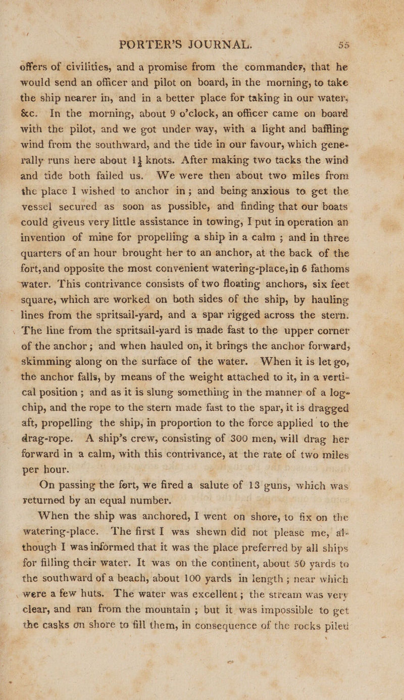 offers of civilities, and a promise from the commander, that he would send an officer and pilot on board, In the morning, to take the ship nearer In, and in a better place for taking in our water, &amp;c. In the morning, about 9 o’clock, an officer came on board with the pilot, and we got under way, with a light and baffling wind from the southward, and the tide in our favour, which gene- rally runs here about 1} knots. After making two tacks the wind ‘and tide both failed us. We were then about two miles from the place I wished to anchor in; and being anxious to get the vessel secured as soon as possible, and finding that our boats could giveus very little assistance in towing, I put in operation an invention of mine for propelling a ship in a calm ; and in three quarters of an hour brought her to an anchor, at the back of the fort,and opposite the most convenient watering-place,in 6 fathoms ~water. This contrivance consists of two floating anchors, six feet square, which are worked on both sides of the ship, by hauling ~ lines from the spritsail-yard, and a spar rigged across the stern. . The line from the spritsail-yard 3 is made fast to the upper corner of the anchor; and when hauled on, it brings the anchor forward, skimming along on the surface of the water. When it is let go, the anchor falls, by means of the weight attached to it, in a verti- cal position ; and as it is slung something in the manner of a log- chip, and the rope to the stern made fast to the spar, it is dragged aft, propelling the ship, in proportion to the force applied to the drag-rope. A ship’s crew, consisting of 300 men, will drag her forward in a calm, with this contrivance, at the rate of two miles per hour. On passing the fort, we fired a salute of 13 guns, which was returned by an equal number. When the ship was anchored, I went on shore, to fix on the watering-place. The first I was shewn did not please me, al- though I was informed that it was the place preferred by all ships for filling their water. It was on the continent, about 50 yards te the southward of a beach, about 100 yards in length; near which . were afew huts. The water was excellent; the stream was very clear, and ran from the mountain ; but it. was impossible to get the casks on shore to fill them, in consequence of the rocks piled x
