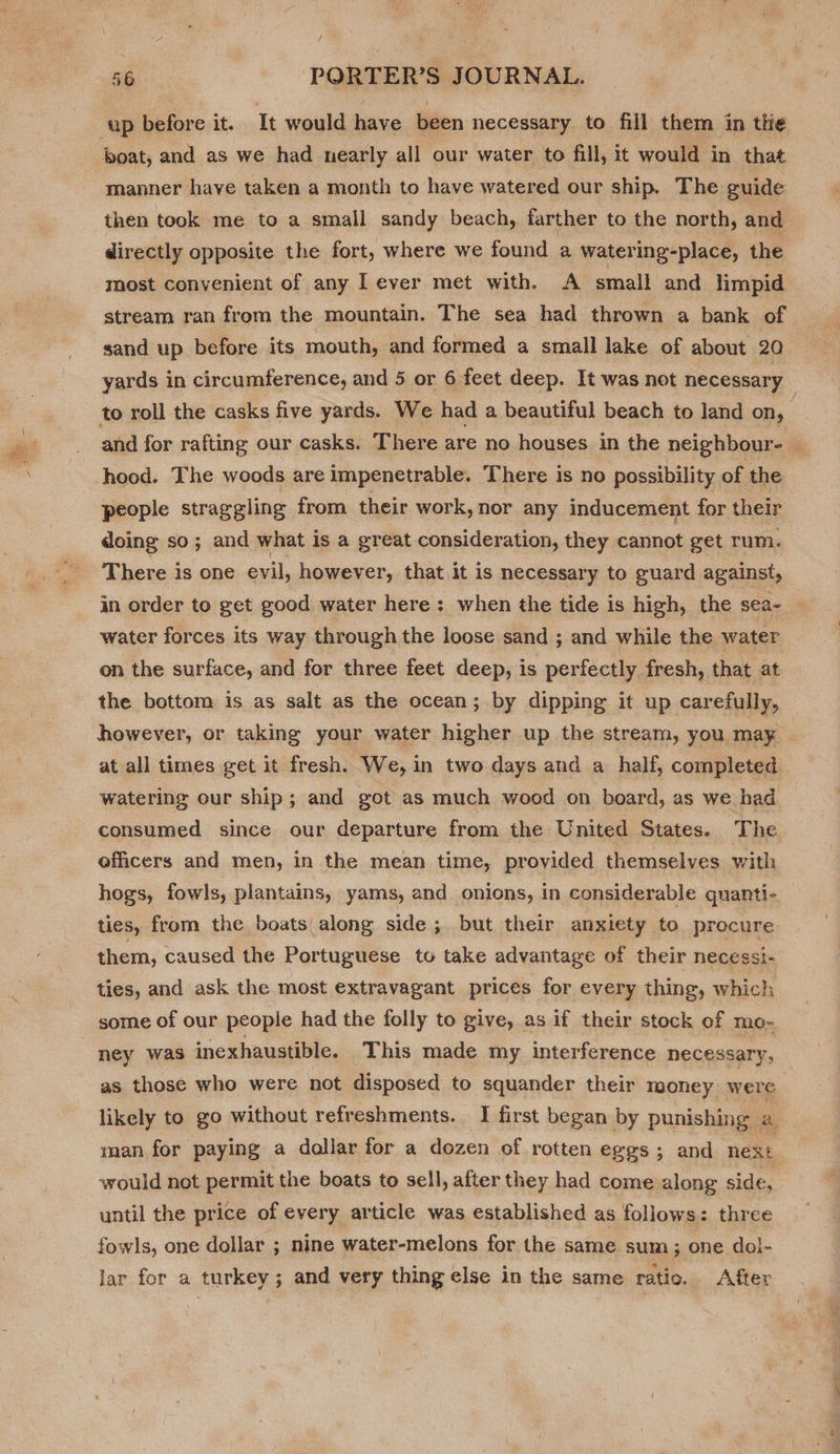 up before it. It would have been necessary to fill them in the boat, and as we had nearly all our water to fill, it would in that manner have taken a month to have watered our ship. The guide then took me to a small sandy beach, farther to the north, and directly opposite the fort, where we found a watering-place, the most convenient of any lever met with. A small and limpid yards in circumference, and 5 or 6 feet deep. It was not necessary to roll the casks five yards. We had a beautiful beach to land On, hood. The woods are impenetrable. There is no possibility of the people straggling from their work, nor any inducement for their doing so; and what is a great consideration, they cannot get rum. There is one evil, however, that it is necessary to guard against, in order to get good water here: when the tide is high, the sea- water forces its way through the loose sand ; and while the water on the surface, and for three feet deep, is perfectly fresh, that at the bottom is as salt as the ocean; by dipping it up carefully, however, or taking your water higher up the stream, you may at all times get it fresh. We, in two days and a half, completed watering our ship; and got as much wood on board, as we had consumed since our departure from the United States. The officers and men, in the mean time, provided themselves with hogs, fowls, plantains, yams, and onions, in considerable quanti- ties, from the boats along side; but their anxiety to procure them, caused the Portuguese to take advantage of their necessi- ties, and ask the most extravagant prices for every thing, which some of our people had the folly to give, as if their stock of mo- : ney was inexhaustible. This made my interference necessary, as those who were not disposed to squander their money were likely to go without refreshments. I first began by punishing . a would not permit the boats to sell, after they had come along side, until the price of every article was established as follows: three fowls, one dollar ; nine water-melons for the same sum; one dol- lar for a turkey; and very thing else in the same ratio. After ee a