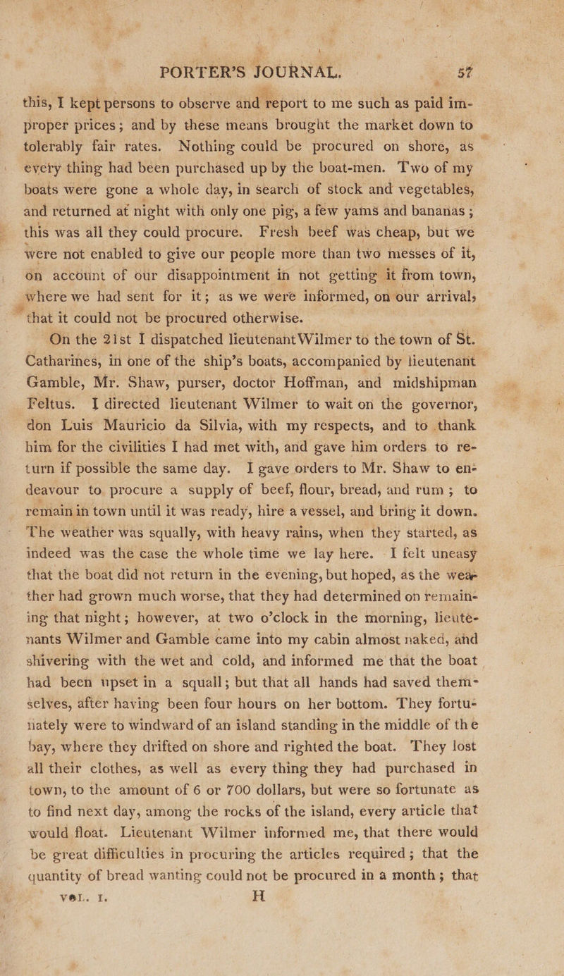 ) 4 ; \ % i PORTER’S JOURNAL. | st this, I kept persons to observe ltd ve port to me such as paid im- proper prices ; and by these means brought the market down to tolerably fair rates. Nothing could be procured on shore, as every thing had been purchased up by the boat-men. Two of my boats were gone | a whole day, in search of stock and vegetables, and returned at night with only one pig, a few yams and bananas ; this was ail they could procure. Fresh beef was cheap, but we were not enabled to give our people more than two messes of it, on account of our disappointment in not getting | it from town, are we had sent for it; 3; as we were informed, on our arrivals “that it could not be procured otherwise. On the 2ist I dispatched lieutenant Wilmer to the town of St. Gamble, Mr. Shaw, purser, doctor Hoffman, and midshipman Feltus. JI directed lieutenant Wilmer to wait on the governor, don Luis Mauricio da Silvia, with my respects, and to thank him for the civilities I had met with, and gave him orders to re- turn if possible the same day. I gave orders to Mr. Shaw to en- deavour to procure a supply of beef, flour, bread, and rum; to remain in town until it was ready, hire a vessel, and bring it down. The weather was squally, with heavy rains, when they started, as indeed was the case the whole time we lay here. I felt uneasy that the boat did not return in the evening, but hoped, as the wea ther had grown much worse, that they had determined on remain- ing that night; however, at two o *clock in the morning, lieute- nants Wilmer and Gamble came into my cabin almost naked, and shivering with the wet and cold, and informed me that the boat had been upset in a squall; but that all hands had saved them- selves, after having been four hours on her bottom. They fortu- nately were to windward of an island standing in the middle of the bay, where they drifted on shore and righted the boat. They lost all their clothes, as well as every thing they had purchased in to find next day, among the rocks of the island, every article that would float. Lieutenant Wilmer informed me, that there would be great difficulties in procuring the articles required; that the quantity of bread wanting could not be procured in a month; that VOL. I. H 8