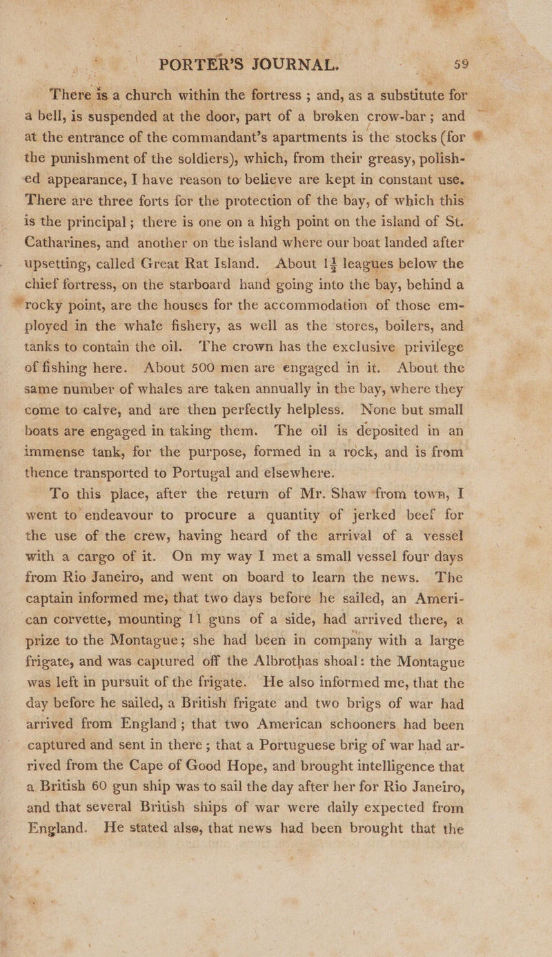  , 9. PORTER'S JOURNAL. ~~ There i is.a church within the fortress ; and, as a substitute for a bell, is suspended at the door, part of a broken crow-bar; and at the entrance of the commandant’s apartments is ‘the stocks (for the punishment of the soldiers), which, from their greasy, polish- # There are three forts fer the protection of the bay, of which this e Catharines, and another on the island where our boat landed after upsetting, called Great Rat Island. About 1} leagues below the chief fortress, on the starboard hand going into the bay, behind a rocky point, are the houses for the accommodation of those em- tanks to contain the oil. The crown has the exclusive privilege of fishing here. About 500 men are engaged in it. About the same number of whales are taken annually in the bay, where they come to calve, and are then perfectly helpless. None but small boats are engaged in taking them. The oil is deposited in an immense tank, for the purpose, formed in a rock, and is from thence transported to Portugal and elsewhere. To this place, after the return of Mr. Shaw ‘from town, I went to endeavour to procure a quantity of jerked beef for the use of the crew, having heard of the arrival of a vessel from Rio Janeiro, and went on board to learn the news. The captain informed me; that two days before he sailed, an Ameri- can corvette, ‘mounting 11 guns of a side, had arrived there, a prize to the Montague; she had been in company with a large frigate, and was captured off the Albrothas shoal: the Montague was left in pursuit of the frigate. He also informed me, that the day before he sailed, a British frigate and two brigs of war had captured and sent in there ; that a Portuguese brig of war had ar- rived from the Cape of Good Hope, and brought intelligence that a British 60 gun ship was to sail the day after her for Rio Janeiro, and that several British ships of war were daily expected from England. He stated also, that news had been brought that the