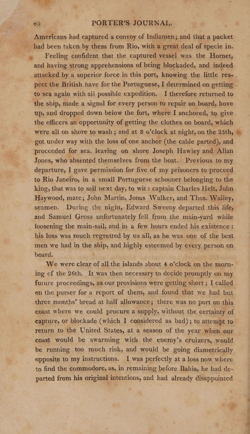 ‘ Feeling confident that the captured vessel was the Hornet, and having strong apprehensions of being blockaded, and indeed pect the British have for the Portuguese, I determined on getting to sea again with ali possible expedition. I therefore returned to the ship, made a signal for every person to repair on board, hove up, and dropped down below the fort, where I anchored, to give were all on shore to wash ; and at 8 o *clock at night, on the 25th, got under way with the loss of one anchor (the cable parted), and proceeded for sea. leaving on shore Joseph Hawley and Allan to Rio Janeiro, in a small Portuguese schooner belonging to the king, that was to sail next day, to wit : captain Charles Helt, John Haywood, mate; John Martin, Jonas Walker, and Thos. Wailey, seamen. During the night, Edward Sweeny departed this life, and Samuel Gross unfortunately fell from the main-yard while loosening the main-sail, and in a few hours ended his existence : his loss was much regretted by us all, as he was one of the best men we had in the ship, and d highly esteemed by every person on board. : ing of the 26th. It was then necessary to decide promptly on my future proceedings, as our provisions were getting short ; I called on the purser for a report of them, and found that we had but three months’ bread at half allowance ; there was no port on this coast where we could procure a supply, without the certainty of capture, or blockade (which I considered as bad) ; to attempt to coast would be swarming with the enemy’s cruizers, would be running too much risk, and would be going diametrically opposite to my instructions. I was perfectly at a loss now where to find the commodore, as, in remaining before Bahia, he had de- parted from his original intentions, and had already disappointed ae. Lee OO