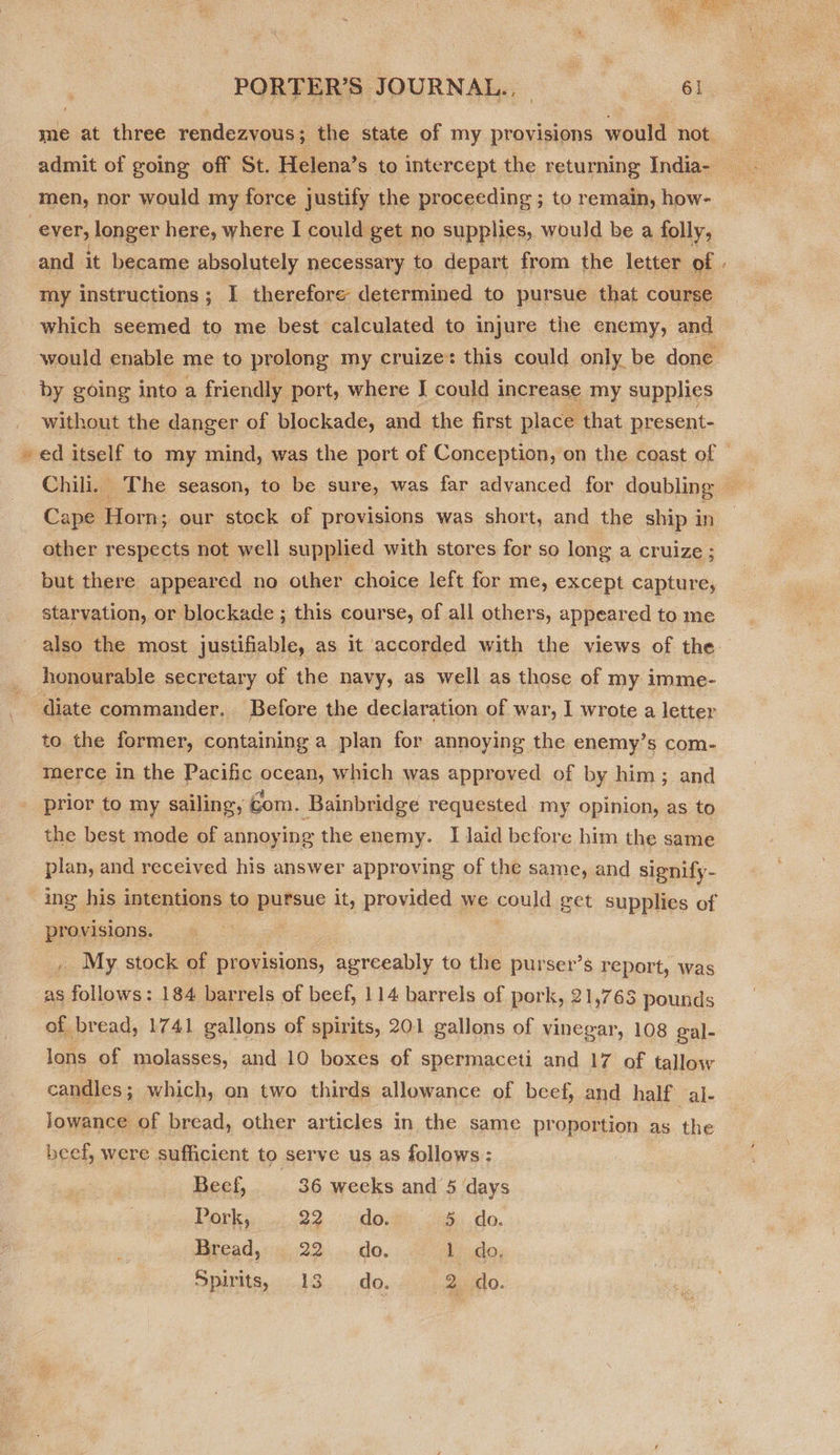 me at three rendezvous; the state of my provisions would not. admit of going off St. Helena’s to intercept the returning India- 3 ever, longer here, where I could get no supphes, would be a folly, and it became absolutely necessary to depart from the letter of . my instructions; I therefore determined to pursue that course which seemed to me best calculated to injure the enemy, and would enable me to prolong my cruize* this could only be done by going into a friendly port, where J could increase my supplies without the danger of blockade, and the first place ‘that present- ed itself to my mind, was the port of Conception, on the coast of — Chili. The season, to be sure, was far advanced for doubling ” Cape Horn; our stock of provisions was short, and the ship in other respects not well supplied with stores for so long a cruize ; but there appeared no other choice left for me, except capture, starvation, or blockade ; this course, of all others, appeared to me also the most justifiable, as it accorded with the views of the honourable secretary of the navy, as well as those of my imme- diate commander. Before the declaration of war, I wrote a letter to the former, containing a plan for annoying the enemy’s com- merce in the Pacific ocean, which was approved of by him; and prior to my sailing, com. Bainbridge requested. my opinion, as to the best mode of annoying the enemy. I laid before him the same plan, and received his answer approving of the same, and signify- ing his intentions to pursue it, provided we could get supplies of provisions. , My stock of provisions, D orecdils to the purser’s report, was as follows: 184 barrels of beef, 114 barrels of pork, 21,763 pounds of bread, 1741 gallons of spirits, 201 gallons of vinegar, 108 gal- lons of molasses, and 10 boxes of spermaceti and 17 of tallow candles; which, on two thirds allowance of beef, and half al- jowance of bread, other articles in the same proportion as the beef, were sufficient to serve us as follows: Beef, 36 weeks and 5 days Pork, 22. do. 5 do. Bread, 22... do, 1 do. Spirits, 13. ..do. 2 do.