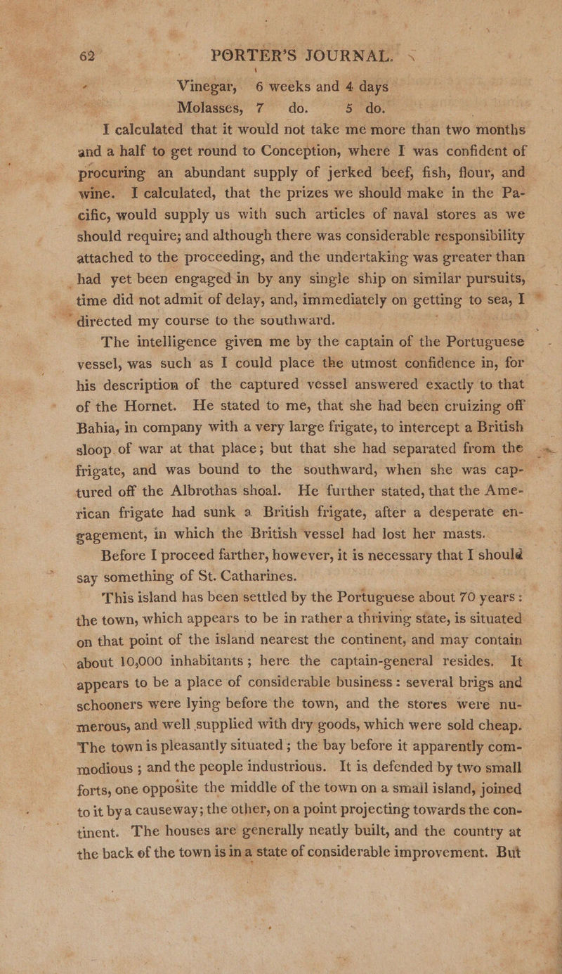 Sup eo Vinegar, 6 weeks and 4 days He Molasses, 7 do. 5 do. ‘J calculated that it would not take me more than two ‘months and a half to get round to Conception, where I was confident of procuring an abundant supply of jerked beef, fish, flour, and wine. I calculated, that the prizes we should make in the Pa- cific, would supply us with such articles of naval stores as we attached to the proceeding, and the undertaking was greater than The intelligence given me by the captain of the Portuguese vessel, was such as I could place the utmost confidence in, for his description of the captured vessel answered exactly to that of the Hornet. He stated to me, that she had been cruizing off Bahia, in company with a very large frigate, to intercept a British sloop.of war at that place; but that she had separated from the tured off the Albrothas shoal. He further stated, that the Ame- rican frigate had sunk a British frigate, after a desperate en- eagement, in which the British vessel had lost her masts.. Before I proceed farther, however, it is necessary that I shoulé say something of St. Catharines. This island has been settled by the Portuguese about 70 years : the town, which appears to be in rather a thri iving state, is situated on that point of the island nearest the continent, and may contain appears to be a place of considerable business: several brigs and schooners were lying before the town, and the stores were nu- merous, and well supplied with dry goods, which were sold cheap. The town is pleasantly situated ; the bay before it apparently com- modious ; and the people industrious. It is defended by two small forts, one opposite the middle of the town on a small island, joined to it bya causeway; the other, on a point projecting towards the con- tinent. The houses are generally neatly built, and the country at S a a ax *