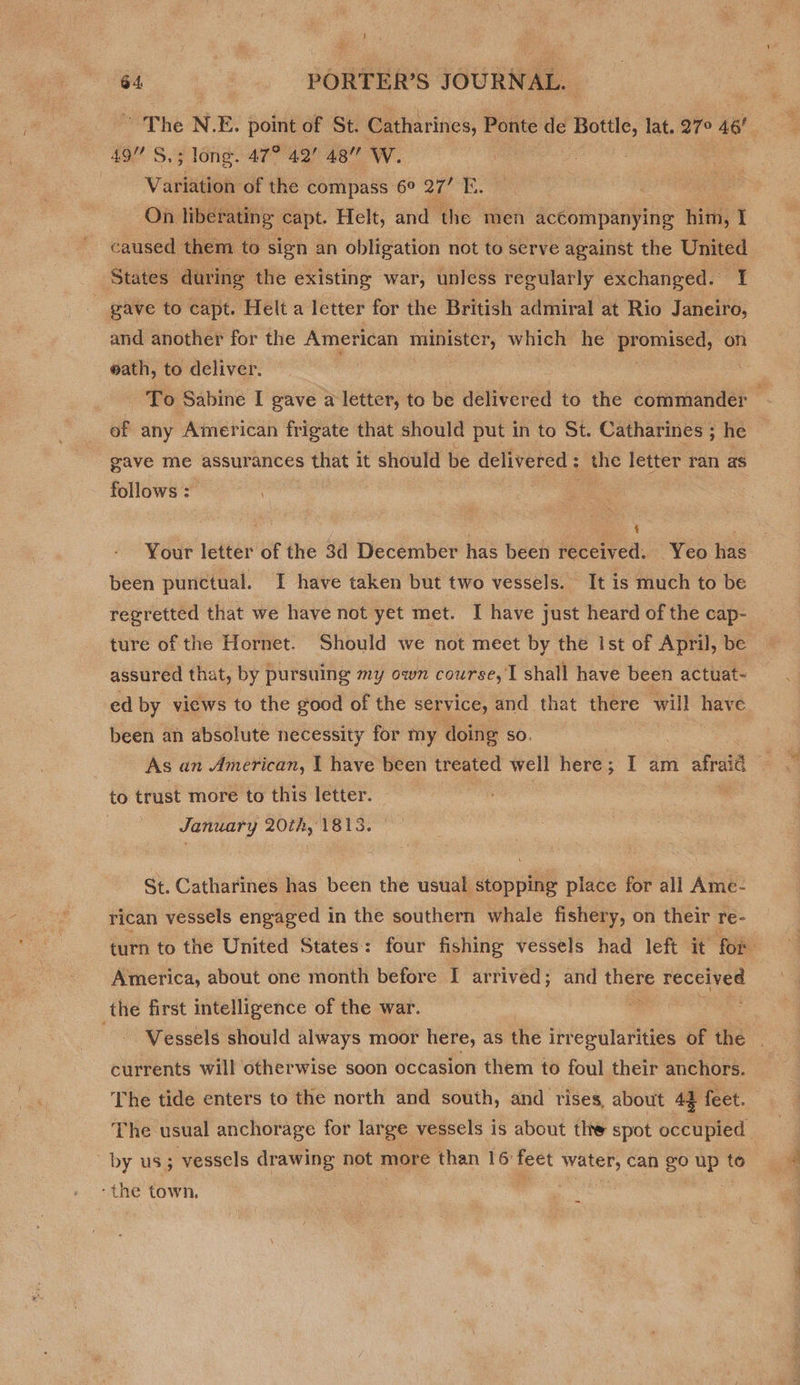 The N. E. point of St. Catharines, Ponte de Bot, lat. 27° 46! , 49” S,; long. 47° 42 48” W. Variation of the compass 6° 27’ E. On liberating capt. Helt, and the men accompanying him, I caused them to sign an obligation not to serve against the United States during the existing war, unless regular ly exchanged. I gave to capt. Helt a letter for the British admiral at Rio Janeiro, and another for the American minister, which he deen on @ath, to deliver. siiek To Sabine I gave a letter, to be delivered to the commander of any American frigate that should put in to St. Catharines ; he gave me assurances s that it should be delivered : ; the letter ran as follows : : 4 ae Your letter of the 3d December has been received. Yeo has been punctual. I have taken but two vessels. It is much to be regretted that we have not yet met. I have just heard of the cap- ture of the Hornet. Should we not meet by the Ist of April, be assured that, by pursuing my own course, I shall have been actuat- ed by views to the good of the service, and that there will have been an absolute necessity for my doing so. As an American, I have been treated well here ; ; | am afraid to trust more to this letter. January 20th, 1813. ~ §t. Catharines has been the usual stopping place for all Ame- rican vessels engaged in the southern whale fishery, on their re- turn to the United States: four fishing vessels had left it for America, about one month before I arrived; and ae eas the first intelligence of the war. 7 Vessels should always moor here, as the irregularities of the . currents will otherwise soon occasion them to foul their anchors. The tide enters to the north and south, and rises, about 42 feet. The usual anchorage for large vessels is about the spot occupied by us; vessels drawing not more than 16: feet BAL 8 can go up to -the town,