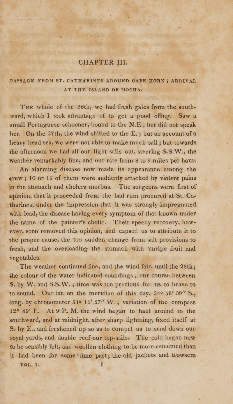 oo Il. PASSAGE FROM ST. CATHARINES AROUND CAPE HORN 5 a AT THE ISLAND OF MOCHA. Tue whole of the 26th, we had fresh gales from the south- ward, which I took advantage of to get a good offing. Sawa small Portuguese schooner, bound to the N.E., but did not speak her. On the 27th, the wind shifted to the E. ; but on account of a heavy head sea, we were not able to make much sail; but towards the afternoon we had all our light sails out, steering S.S.W., the weather remarkably fine, and our rate from 8 to 9 miles per hour. — An alarming disease now made its appearance among the erew ; 10 or 15 of them were suddenly attacked by violent pains in the stomach and cholera morbus. The surgeons were first of | epinion, that it proceeded from the bad rum procured at St. Ca- _tharines, under the impression that it was strongly impregnated with lead, the disease having every symptom of that known under the name of the painter’s cholic. Their speedy recovery, how- - ever, soon removed this opinion, and caused us to attribute it to the proper cause, the too sudden change from salt provisions to fresh, and the overloading ‘the stomach with unripe fruit and vegetables. The weather continued ne, and ve wind fair, until the 28th; the colour of the water indicated soundings; our course between S. by W. and S.S.W. ; time was too precious for us to heave to to sound. Our lat. on the meridian of this day, 34° 5809” S., long. by chronometer 51° 1137’ W.; variation of the compass 12° 49’E. At9 P.M. the wind began to haul around to the southward, and at midnight, after sharp lightning, fixed itself at 5. by E., and freshened up so as to compel us to send down our royal yards, and double reef our top-sails. The cold began now it had been for some'time past; the old jackets and trewsers