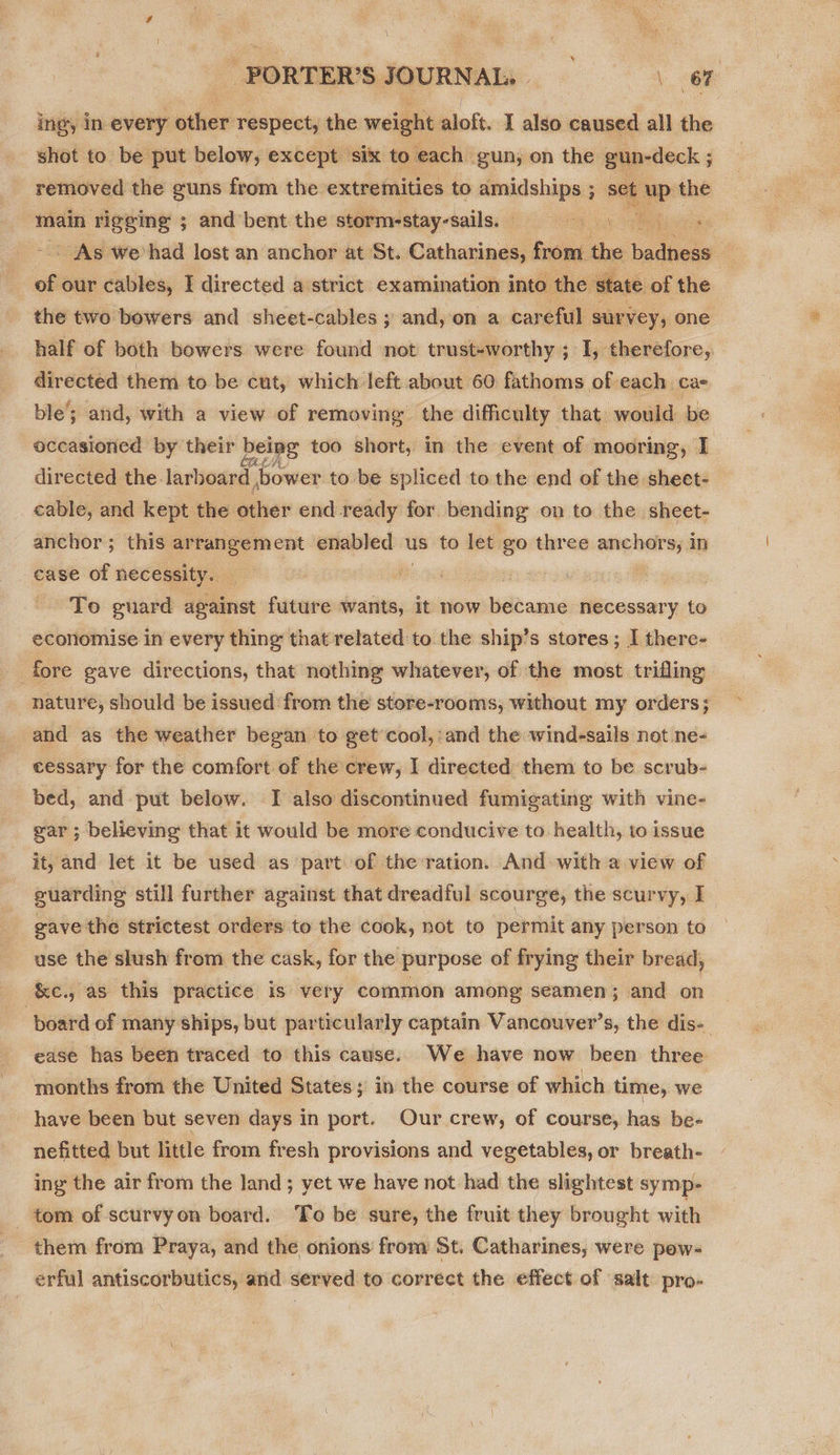 ing, in every other respect, the weight aloft. I also caused all the shot to be put below, except six to each | gun, on the gun-deck ; removed the guns from the extremities to amidships ; set main rigeing ; and bent the stormestay-sails; - As we’had lost an anchor at St. Catharines, from. the bee of our cables, I directed a strict examination into. the state of the the two bowers and sheet-cables ; and,on a careful survey, one half of both bowers were found not trust-worthy ; I, therefore, directed them to be cut, which left about 60 fathoms of each ca ble’; and, with a view of removing the difficulty that would be occasioned by their being too short, in the event of mooring, I directed the larboard ,bower to be spliced to the end of the sheet- cable, and kept the other end ready for. bending on to the sheet- anchor; this a... enabled us to let go three nae in ease of necessity. ; ) To guard apharist future wants, It now became necessary to economise in every thing that related to the ship’s stores; I there- fore gave directions, that nothing whatever, of the most trifling nature, should be issued from the store-rooms, without my orders; and as the weather began to get’ cool, and the wind-sails not ne- cessary for the comfort of the crew, I directed them to be scrub- bed, and put below. I also discontinued fumigating with vine- gar; believing that it would be more conducive to health, to issue it, and let it be used as part of the:ration. And with a view of guarding still further against that dreadful scourge, the scurvy, I gave the strictest orders to the cook, not to permit any person to use the slush from the cask, for the purpose of frying their bread, &amp;c., as this practice is very common among seamen; and on board of many ships, but particularly captain Vancouver’s, the dis- ease has been traced to this cause. We have now been three months from the United States; in the course of which time, we have been but seven days in port. Our crew, of course, has be- nefitted but little from fresh provisions and vegetables, or breath- ing the air from the land ; yet we have not had the slightest symp- tom of scurvy on board. ‘To be sure, the fruit they brought with them from Praya, and the onions from St. Catharines, were pow- erful antiscorbutics, and served to correct the effect of salt pro- 