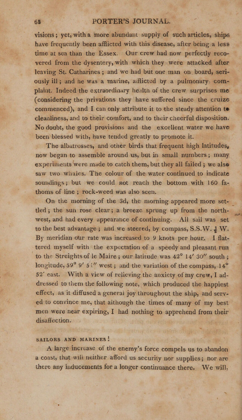 visions; yet, witha more abundant supply of such articles, ships have frequently been afflicted with this disease, after being a less time at sea than the Essex. Our crew had now perfectly reco- vered from the dysentery, with which they. were attacked after ously ill; and he was a marine, aiflicted by a pulmonary, com- plaint. Indeed the extraordinary health of the crew. surprises: me (considering the privations they have suffered since the cruize ‘commenced), and I can only attribute it to the steady attention te cleanliness, and to their comfort, and to their cheerful disposition. been blessed with, have tended greatly to promote it. The albatrosses, and other birds that frequent high latitudes, now began to assemble around us, but in small numbers; many experiments were made to catch them, but they all failed; we alse saw two whales. The colour of the water continued to indicate soundings; but we could not reach the bottom with 160 fa- thoms of line ; rock-weed was also seen. west, and had every appearance of continuing. All sail was set to the best advantage ; and we steered, by compass, S.S.W. 2 W. By meridian our rate was increased to 9 knots per hour. — I flat- tered myself with the expectation of a speedy and pleasant run to the Streights of le Maire ; our latitude was 42° 14’ 30” south ; 52’ east. With a view of relieving the anxiety of my crew, I ad- dressed to them the following note, which produced the happiest effect, as it diffused a general joy throughout the ship, and sery- ed to convince me, that although the times of many of my best men were near er I had nothing to apprehend from their eexvomaubee SAILORS AND MARINES! A large increase of the enemy’s force compels us to shang a coast; that wili neither afford us security nor supplies; nor are