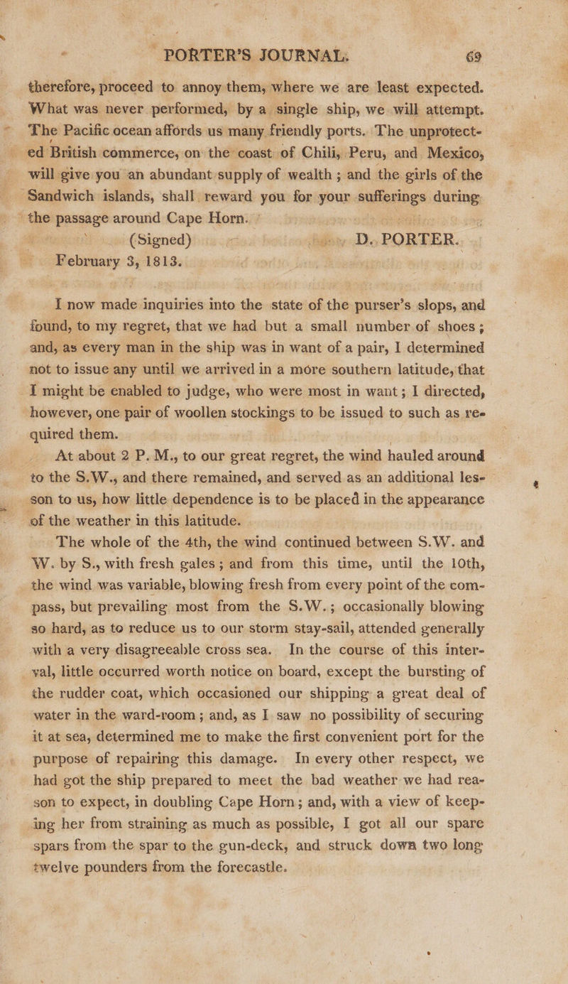 therefore, proceed to annoy them, where we are least expected. What was never performed, by a single ship, we will attempt. will give you an abundant:supply of wealth ; and the girls of the a? aaw-(Signed) ade d pede. PORTER. Richest * 1813. I now I ssestiorapinit into the state of the purser’s slops, and found, to my regret, that we had but a small number of. shoes; and, as every man in the ship was in want of a pair, I determined not to issue any until we arrived in a more southern latitude, that I might be enabled to judge, who were most in want; I directed, quired them. At about 2 P. M., to our great regret, the wind hauled around to the S.W., and there remained, and served as an additional les- — The whole of the 4th, the wind continued between S.W. and W. by S., with fresh gales ; and from this time, until the 10th, the wind was variable, blowing fresh from every point of the com- pass, but prevailing most from the S.W.; occasionally blowing so hard, as to reduce us to our storm stay-sail, attended generally with a very disagreeable cross sea. In the course of this inter- the rudder coat, which occasioned our shipping a great deal of water in the ward-room ; and, as I saw no possibility of securing it at sea, determined me to make the first convenient port for the purpose of repairing this damage. In every other respect, we had got the ship prepared to meet the bad weather we had rea- son to expect, in doubling Cape Horn; and, with a view of keep- ing her from straining as much as possible, I got all our spare spars from the spar to the gun-deck, and struck down two long twelve pounders from the forecastle.