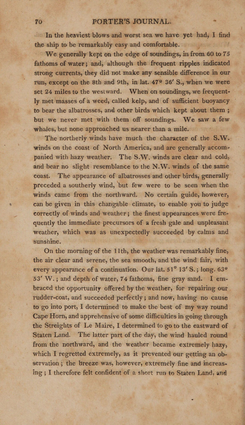 - We generally kept on the edge of soundings, in from 60 to 75 fathoms of water; and, although the frequent ripples indicated Tun, except on the 8th and 9th, in lat. 47° 36’ S., when we were to bear the albatrosses, and other birds which kept about them ; whales, but none approached us nearer than a mile. ‘The northerly winds have much the character of the S.W. winds on the coast of North America, and are generally accom-~ panied with hazy weather. The S.W. winds are clear and cold, and bear no slight resemblance to the N.W. winds of the same coast. The appearance of albatrosses and other birds, generally preceded a southerly wind, but few were to be seen when the winds came from the northward. No certain guide, however, can be given in this changable climate, to enable you to judge correctly of winds and weather; the finest appearances were fre- quently the immediate precursors of a fresh gale and unpleasant weather, which was as unexpectedly succeeded she calms and sunshine. — i the air clear and serene, the sea smooth, and the wind fair, with every appearance of a continuation. Our lat. 51° 13’S.; long. 63° 53° W.; and depth of water, 74 fathoms, fine gray sand. I em- rudder-coat, and succeeded perfectly ; and now, having no cause to go into port, I determined to make the best of my way round Cape Horn, and apprehensive of some difficulties in going through the Streights of Le Maire, I determined to go to the eastward of Staten Land. The latter part of the day, the wind hauled round from the northward, and the weather became extremely hazy, \ i ee ne See ee
